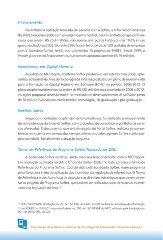 Financiamento

     No âmbito da operação realizada em parceria com a Softex, a linha Prosoft-empresa
do BNDES encerrou 2006 com um desempenho notável. Foram contratados apoios finan-
ceiros que somam R$ 25,4 milhões, não apenas um recorde histórico, mas 103% a mais
que o resultado de 2005. Durante 2006 foram feitos cerca de 100 contatos de empresas
com a Sociedade Softex, tendo sido submetidos 15 projetos ao BNDES. Desde 1999, o
Prosoft já concedeu financiamentos que somam aproximadamente R$ 97 milhões.


Investimento em Capital Humano

     A pedido do MCT/Sepin, o Sistema Softex produziu e, em setembro de 2006, apre-
sentou ao Comitê da Área de Tecnologia da Informação (Cati), um plano de investimento
para a Formação de Capital Humano em Software (FCHS) no período 2006-2012. O
plano propõe investimentos da ordem de R$ 480 milhões para o período de 2006 a 2012.
As ações propostas deverão inserir no mercado de desenvolvimento de software perto
de 50 mil profissionais nos níveis técnico, tecnológico, de graduação e pós-graduação.


Portfólio Softex

      Seguindo orientações de planejamento estratégico, foi realizado o mapeamento
de competências do Sistema Softex, com o objetivo de consolidar o portfólio de servi-
ços oferecidos. O documento, que será divulgado no Portal Softex, indicará as compe-
tências do sistema em termos dos serviços oferecidos pelos agentes Softex e pela pró-
pria sociedade, fortalecendo a atuação conjunta.


Termo de Referência do Programa Softex Publicado no DOU

     A Sociedade Softex estreitou ainda mais seu relacionamento com o MCT/Sepin.
Em resolução publicada no Diário Oficial da União - DOU,15 o Cati, aprovou o Termo de
Referência do Programa Softex. Coordenado pela Sociedade Softex, é um programa
prioritário para efeito da aplicação dos incentivos da legislação de informática. O Termo
de Referência especifica o foco de atuação e as diretrizes estratégicas que devem orien-
tar os projetos do Programa Softex, que podem ser realizados com os recursos incenti-
vados da legislação da área.16



15
  DOU, 14/12/2006, Resolução no. 28, de 11/12/06, do CATI - Comitê da Área de Tecnologia da Informação.
16
  Leis 8248/91 e 10176/01, segundo Portaria no. 200, de 18/11/1994, do MCT, ratificada pela Resolução no.
001, de 06/3/2002, do Cati.




     142   Exportação de software e serviços de Tecnologia da Informação - Conceitos Básicos
 