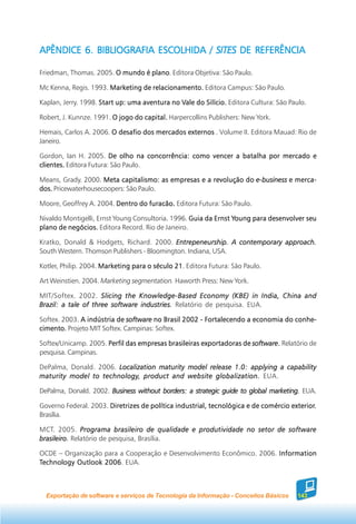 APÊNDICE 6. BIBLIOGRAFIA ESCOLHIDA / SITES DE REFERÊNCIA

Friedman, Thomas. 2005. O mundo é plano Editora Objetiva: São Paulo.
                                  plano.

Mc Kenna, Regis. 1993. Marketing de relacionamento. Editora Campus: São Paulo.

Kaplan, Jerry. 1998. Start up: uma aventura no Vale do Silício. Editora Cultura: São Paulo.
                                               Vale

Robert, J. Kunnze. 1991. O jogo do capital. Harpercollins Publishers: New York.

Hemais, Carlos A. 2006. O desafio dos mercados externos . Volume II. Editora Mauad: Rio de
Janeiro.

Gordon, Ian H. 2005. De olho na concorrência: como vencer a batalha por mercado e
clientes. Editora Futura: São Paulo.

Means, Grady. 2000. Meta capitalismo: as empresas e a revolução do e-business e merca-
dos. Pricewaterhousecoopers: São Paulo.

Moore, Geoffrey A. 2004. Dentro do furacão. Editora Futura: São Paulo.

Nivaldo Montigelli, Ernst Young Consultoria. 1996. Guia da Ernst Young para desenvolver seu
                                                                 Young
plano de negócios. Editora Record. Rio de Janeiro.

Kratko, Donald & Hodgets, Richard. 2000. Entrepeneurship. A contemporary approach.
South Western. Thomson Publishers - Bloomington. Indiana, USA.

Kotler, Philip. 2004. Marketing para o século 21 Editora Futura: São Paulo.
                                              21.

Art Weinstien. 2004. Marketing segmentation. Haworth Press: New York.

MIT/Softex. 2002. Slicing the Knowledge-Based Economy (KBE) in India, China and
Brazil: a tale of three software industries. Relatório de pesquisa. EUA.

Softex. 2003. A indústria de software no Brasil 2002 - Fortalecendo a economia do conhe-
cimento. Projeto MIT Softex. Campinas: Softex.

                                                                      software.
Softex/Unicamp. 2005. Perfil das empresas brasileiras exportadoras de software. Relatório de
pesquisa. Campinas.

DePalma, Donald. 2006. Localization maturity model release 1.0: applying a capability
                  technology,
maturity model to technology, product and website globalization. EUA.

DePalma, Donald. 2002. Business without borders: a strategic guide to global marketing. EUA.

Governo Federal. 2003. Diretrizes de política industrial, tecnológica e de comércio exterior.
                                                                                    exterior.
Brasília.

MCT. 2005. Programa brasileiro de qualidade e produtividade no setor de software
brasileiro. Relatório de pesquisa, Brasília.

OCDE – Organização para a Cooperação e Desenvolvimento Econômico. 2006. Information
Technology Outlook 2006 EUA.
                   2006.



  Exportação de software e serviços de Tecnologia da Informação - Conceitos Básicos     143
 