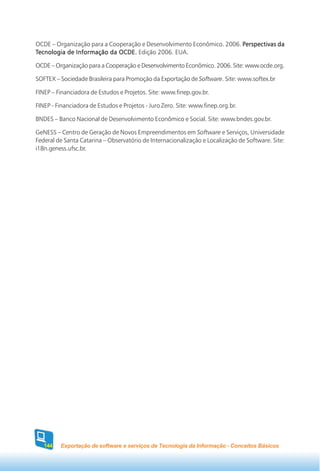 OCDE – Organização para a Cooperação e Desenvolvimento Econômico. 2006. Perspectivas da
Tecnologia de Informação da OCDE. Edição 2006. EUA.

OCDE – Organização para a Cooperação e Desenvolvimento Econômico. 2006. Site: www.ocde.org.

SOFTEX – Sociedade Brasileira para Promoção da Exportação de Software. Site: www.softex.br

FINEP – Financiadora de Estudos e Projetos. Site: www.finep.gov.br.

FINEP - Financiadora de Estudos e Projetos - Juro Zero. Site: www.finep.org.br.

BNDES – Banco Nacional de Desenvolvimento Econômico e Social. Site: www.bndes.gov.br.

GeNESS – Centro de Geração de Novos Empreendimentos em Software e Serviços, Universidade
Federal de Santa Catarina – Observatório de Internacionalização e Localização de Software. Site:
i18n.geness.ufsc.br.




   144   Exportação de software e serviços de Tecnologia da Informação - Conceitos Básicos
 