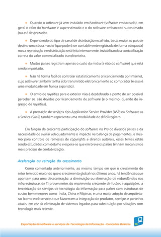 Quando o software já vem instalado em hardware (software embarcado), em
geral o valor do hardware é superestimado e o do software embarcado subestimado
(ou até desprezado).

         Dependendo do tipo de canal de distribuição escolhido, basta enviar ao país de
destino uma cópia master (que poderá ser contabilmente registrada de forma adequada)
mas a reprodução e redistribuição será feita internamente, inviabilizando a contabilização
correta do valor comercializado transfronteira.

        Muitos países registram apenas o custo da mídia (e não do software) que está
sendo importado.

         Não há forma fácil de controlar estatisticamente o licenciamento por Internet,
cujo software também tenha sido transmitido eletronicamente ao comprador (e essa é
uma modalidade em franca expansão).

        O envio de royalties para o exterior não é desdobrado a ponto de ser possível
perceber se são devidos por licenciamento de software (e o mesmo, quando do in-
gresso de royalties).

         A prestação de serviços tipo Application Service Provider (ASP) ou Software as
a Service (SaaS) também representa uma modalidade de difícil registro.


    Em função da crescente participação do software no PIB de diversos países e da
necessidade de avaliar adequadamente o impacto na balança de pagamentos, e mes-
mo para controle de remessas de copyrights e direitos autorais, esses temas estão
sendo estudados com detalhe e espera-se que em breve os países tenham mecanismos
mais precisos de contabilização.


Aceleração ou retração do crescimento

      Como comentado anteriormente, ao mesmo tempo em que o crescimento do
setor tem sido maior do que o crescimento global nos últimos anos, há tendências que
apontam para uma desaceleração: a diminuição ou eliminação de redundâncias nas
infra-estruturas de TI provenientes do movimento crescente de fusões e aquisições; a
terceirização de serviços de tecnologia da informação para países com estruturas de
custos bem menores como Índia, China e Filipinas; e uma maior adoção de arquitetu-
ras (como web services) que favorecem a integração de produtos, serviços e parceiros
atuais, em vez da eliminação de sistemas legados para substituição por soluções com
tecnologia mais recente.



  Exportação de software e serviços de Tecnologia da Informação - Conceitos Básicos   19
 