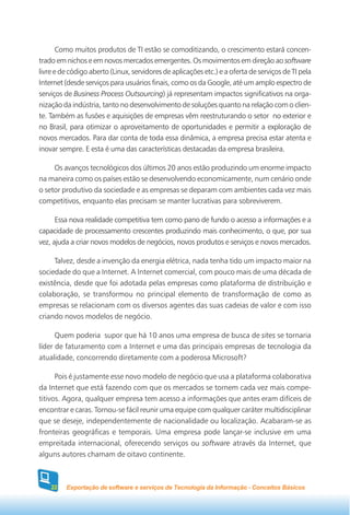 Como muitos produtos de TI estão se comoditizando, o crescimento estará concen-
trado em nichos e em novos mercados emergentes. Os movimentos em direção ao software
livre e de código aberto (Linux, servidores de aplicações etc.) e a oferta de serviços de TI pela
Internet (desde serviços para usuários finais, como os da Google, até um amplo espectro de
serviços de Business Process Outsourcing) já representam impactos significativos na orga-
nização da indústria, tanto no desenvolvimento de soluções quanto na relação com o clien-
te. Também as fusões e aquisições de empresas vêm reestruturando o setor no exterior e
no Brasil, para otimizar o aproveitamento de oportunidades e permitir a exploração de
novos mercados. Para dar conta de toda essa dinâmica, a empresa precisa estar atenta e
inovar sempre. E esta é uma das características destacadas da empresa brasileira.

     Os avanços tecnológicos dos últimos 20 anos estão produzindo um enorme impacto
na maneira como os países estão se desenvolvendo economicamente, num cenário onde
o setor produtivo da sociedade e as empresas se deparam com ambientes cada vez mais
competitivos, enquanto elas precisam se manter lucrativas para sobreviverem.

      Essa nova realidade competitiva tem como pano de fundo o acesso a informações e a
capacidade de processamento crescentes produzindo mais conhecimento, o que, por sua
vez, ajuda a criar novos modelos de negócios, novos produtos e serviços e novos mercados.

     Talvez, desde a invenção da energia elétrica, nada tenha tido um impacto maior na
sociedade do que a Internet. A Internet comercial, com pouco mais de uma década de
existência, desde que foi adotada pelas empresas como plataforma de distribuição e
colaboração, se transformou no principal elemento de transformação de como as
empresas se relacionam com os diversos agentes das suas cadeias de valor e com isso
criando novos modelos de negócio.

      Quem poderia supor que há 10 anos uma empresa de busca de sites se tornaria
líder de faturamento com a Internet e uma das principais empresas de tecnologia da
atualidade, concorrendo diretamente com a poderosa Microsoft?

      Pois é justamente esse novo modelo de negócio que usa a plataforma colaborativa
da Internet que está fazendo com que os mercados se tornem cada vez mais compe-
titivos. Agora, qualquer empresa tem acesso a informações que antes eram difíceis de
encontrar e caras. Tornou-se fácil reunir uma equipe com qualquer caráter multidisciplinar
que se deseje, independentemente de nacionalidade ou localização. Acabaram-se as
fronteiras geográficas e temporais. Uma empresa pode lançar-se inclusive em uma
empreitada internacional, oferecendo serviços ou software através da Internet, que
alguns autores chamam de oitavo continente.



    22   Exportação de software e serviços de Tecnologia da Informação - Conceitos Básicos
 