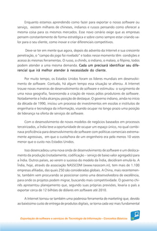 Enquanto estamos aprendendo como fazer para exportar o nosso software ou
serviço, existem milhares de chineses, indianos e russos pensando como oferecer a
mesma coisa para os mesmos mercados. Esse novo cenário exige que as empresas
pensem constantemente de forma estratégica e sobre como sempre estar criando va-
lor para o seu cliente, como inovar e criar diferenciais competitivos.

     Deve-se ter em mente que agora, depois do advento da Internet e sua crescente
penetração, o “campo do jogo foi nivelado” e todos nesse momento têm condições e
acesso às mesmas ferramentas. O russo, o chinês, o indiano, o malaio, o filipino, todos
podem atender a uma mesma demanda. Cada um precisará identificar seu dife-
rencial que irá melhor atender à necessidade do cliente.

      Por muito tempo, os Estados Unidos foram os líderes mundiais em desenvolvi-
mento de software. Contudo, há algum tempo essa situação se alterou. A Internet
trouxe novas maneiras de desenvolvimento de software e estimulou o surgimento de
uma nova geografia, favorecendo a criação de novos pólos produtores de software.
Notadamente a Índia alcançou posição de destaque. O governo indiano, ainda no início
da década de 1990, iniciou um processo de investimentos em escolas e institutos de
engenharia e tecnologia da informação, visando ocupar no longo prazo uma posição
de liderança na oferta de serviços de software.

     Com o desenvolvimento de novos modelos de negócios baseados em processos
terceirizados, a Índia teve a oportunidade de ocupar um espaço único, no qual combi-
nava proficiência para desenvolvimento de software com políticas comerciais extrema-
mente agressivas, em que o custo/hora de um engenheiro era pelo menos 10 vezes
menor que o custo nos Estados Unidos.

      Isso desencadeou uma nova onda de desenvolvimento de software e um desloca-
mento da produção (notadamente, codificação – serviço de baixo valor agregado) para
a Índia. Outros países, ao verem o sucesso do modelo da Índia, decidiram emulá-lo. A
Índia, hoje, através da associação NASSCOM (www.nasscom.in), tem mais de 1.100
empresas afiliadas, das quais 250 são consideradas globais. A China, mais recentemen-
te, também vem procurando se posicionar como uma desenvolvedora de excelência,
para onde os projetos podem migrar, buscando mais competitividade. O governo chi-
nês apresentou planejamento que, segundo suas próprias previsões, levaria o país a
exportar cerca de 12 bilhões de dólares em software até 2010.

     A Internet tornou-se também uma poderosa ferramenta de marketing que, devido
ao baixíssimo custo de entrega de produtos digitais, se torna cada vez mais fundamental



  Exportação de software e serviços de Tecnologia da Informação - Conceitos Básicos   23
 