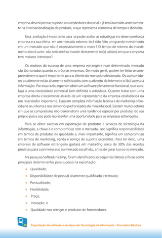 empresa deverá prestar suporte aos vendedores do canal e já terá investido anteriormen-
te na internacionalização do produto, o que representa economia de tempo e dinheiro.

    Essa avaliação é importante para se poder avaliar as estratégias e o desempenho da
empresa e a sua oferta em um mercado externo: terá sido feito um grande investimento
em um mercado que não é necessariamente o maior? O tempo de retorno do investi-
mento não é curto: não seria melhor investir diretamente no(s) país(es) em que a empresa
tem maiores interesses?

      Os motivos do sucesso de uma empresa estrangeira num determinado mercado
são tão variados quanto as próprias empresas. De modo geral, podem ter êxito se com-
preenderem o que é importante para o cliente do mercado selecionado. Os consumido-
res atualmente estão altamente sofisticados com o advento da Internet e o fácil acesso à
informação. Por essa razão esperam obter um software plenamente funcional, que satis-
faça a uma necessidade comercial bem definida e articulada. Querem tratar com uma
empresa direta e localmente através de um representante da empresa estabelecida ou
um revendedor importante. Esperam completa informação técnica e de marketing ofere-
cida no seu idioma e nos tamanhos padronizados do mercado local. Existem muitos setores
em que os compradores não demonstram uma tendência especial por produtos do seu
próprio país e isso pode representar uma oportunidade para as empresas estrangeiras.

     Para se obter sucesso em exportação de produtos e serviços de tecnologia da
informação, a chave é o compromisso com o mercado. Isso significa responsabilidade
em termos de produtos de qualidade e, mais importante, significa um compromisso
em termos de marketing, venda e serviço de suporte excelentes. Para ter êxito, uma
empresa de software estrangeira gastará em marketing cerca de 30% das receitas
previstas para o primeiro ano no mercado escolhido, antes de gerar lucros no mercado.

     Na pesquisa Softex/Unicamp, foram identificados os seguintes fatores críticos como
principais determinantes para sucesso na exportação:
        Qualidade;
        Disponibilidade de pessoal altamente qualificado e treinado;
        Pontualidade;
        Flexibilidade;
        Preço;
        Inovação; e
        Qualidade nos serviços e produtos de fornecedores.



   28   Exportação de software e serviços de Tecnologia da Informação - Conceitos Básicos
 