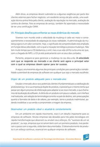 Além disso, as empresas devem submeter-se a algumas exigências por parte dos
clientes externos para fechar negócios: um excelente serviço de pós-venda, uma avali-
ação técnica prévia feita pelo cliente, avaliação da reputação no mercado, avaliação da
carteira de clientes. Para as empresas de serviço, também foi apontada a necessidade
de ter uma certificação CMM.

VII. Principais desafios para enfrentar as novas dinâmicas do mercado

    Vivemos num mundo onde a velocidade da mudança é cada vez maior e conse-
qüentemente a necessidade de adaptação às novas realidades. A administração da mu-
dança agora é um valor constante. Hoje, o significado de competitividade está ampliado
em função dessa velocidade, com a qual a inovação tecnológica provoca mudanças. Não
tem muito tempo que o CD desbancou o vinil, mas a sua vida útil foi curta uma vez que,
com a chegada do MP3, o CD já está praticamente com os seus dias contados.

   Portanto, prepare-se para gerenciar a mudança no seu dia-a-dia. A velocidade
com que se responde ao mercado e ao cliente será agora o principal valor
com o qual as empresas devem operar para ter sucesso.

     A seguir, enumeramos algumas das principais condições para penetração e rentabi-
lidade sustentável de empresas de software em qualquer que seja o mercado escolhido:


Dispor de um produto adequado para o mercado-alvo

     Estudar o mercado-alvo e seus potenciais clientes é fundamental para a viabilização do
produto/serviço. Se a sua empresa já dispõe do produto, é possível que o mesmo tenha que
passar por algum processo de refatoração para adaptar-se ao novo mercado, o que chama-
mos de localização do software. A oferta de um produto com pouco cuidado, com interface
mal traduzida, sem adoção da terminologia corrente no país de destino, sem preocupações
quanto a formatos de datas e de valores, por exemplo, torna o produto inadmissível, po-
dendo inviabilizar a sua venda e comprometer a imagem da empresa.


Desenvolver um produto viável e atualizá-lo constantemente

     Em um ambiente em rápido movimento, esse é um desafio importante para as
empresas de software. Muitas empresas são deixadas para trás pelas tecnologias em
rápida transformação que absorvem ou anulam seus esforços. Os “sucessos de um só
produto”, ou seja, empresas que se saíram bem com um primeiro produto, mas perde-
ram o passo com o segundo, estão bem documentados. O desenvolvimento de produ-
to é um esforço contínuo, essencial em qualquer empresa de software.



  Exportação de software e serviços de Tecnologia da Informação - Conceitos Básicos   29
 