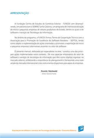 APRESENTAÇÃO
APRESENTAÇÃO



     A Fundação Centro de Estudos de Comércio Exterior – FUNCEX vem desenvol-
vendo, em parceria com o SEBRAE Santa Catarina, um programa de internacionalização
de micro e pequenas empresas de setores produtivos do Estado, dentre os quais o de
software e serviços de Tecnologia da Informação.

    No âmbito do programa, a FUNCEX firmou Termo de Cooperação Técnica com a
Associação para a Promoção da Excelência do Software Brasileiro – SOFTEX, tendo
como objeto a implementação de ações orientadas a promover a exportação de micro
e pequenas empresas catarinenses atuantes no setor de software.

     O presente manual, elaborado por especialistas na área,1 constitui uma das princi-
pais ações implementadas nesse contexto. Ele visa capacitar empresários do setor de
software e serviços de tecnologia da informação que têm como objetivo ingressar no
mercado externo, enfatizando a importância do planejamento e fornecendo uma visão
ampla do mercado internacional e dos instrumentos disponíveis para apoio às empresas.


                                      Ricardo Markwald
                                       Diretor Geral da Funcex




  Exportação de software e serviços de Tecnologia da Informação - Conceitos Básicos   3
 