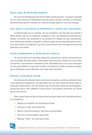 Buscar canais de distribuição dinâmicos

    Os canais de distribuição são reformulados continuamente. Conseguir aceitação
em um canal viável é um importante requisito para o sucesso. Escolher um canal que
posteriormente perde o interesse ou muda de direção pode ser uma séria ameaça.


Estar atento à concorrência de fornecedores e interesse dos consumidores

      A diferenciação de sua empresa, de seus produtos e do mercado que atende é
difícil, porém vital em um ambiente competitivo. Sem uma diferença claramente per-
cebida, os clientes não escolherão o seu produto em relação aos dos concorrentes,
nem substituirão métodos arraigados. A diferenciação só conta quando existe na men-
te de seus clientes em potencial, por isso é essencial transmitir mensagens claramente
definidas e articuladas.


Escolher cuidadosamente as ferramentas de marketing

     Os consumidores de mercados altamente competitivos sofrem constantemente
uma inundação de publicidade e informações sobre produtos. Mesmo os consumido-
res atentos e tecnicamente competentes têm dificuldade para ouvir uma mensagem
no meio da multidão. É importante escolher com bastante critério os meios de divulga-
ção e marketing a serem adotados, para obter bom resultado.


Enfrentar a concorrência acirrada

     As empresas de software norte-americanas, européias e asiáticas trabalham duro
e são altamente competitivas. Elas percebem que na maior parte do tempo estão lu-
tando pela sobrevivência. Os funcionários são incentivados através de participações e
divisão dos lucros. Eles trabalham muitas horas e não perdem facilmente um cliente
para o concorrente.

     Veja a seguir algumas das principais premissas para operar em mercados altamen-
te competitivos:
        Mapeie sua trajetória: de vertical para virtual.
        Gerencie o caos: seja sistemático.
        Adote o lema da mudança: faça disto sua prioridade.
        Torne-se um empregador requisitado.
        Repense “valor”: de coisas para idéias.



   30   Exportação de software e serviços de Tecnologia da Informação - Conceitos Básicos
 