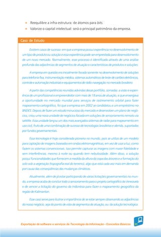 Reequilibre a infra-estrutura: de átomos para bits.
       Valorize o capital intelectual: será o principal patrimônio da empresa.


Caso de Estudo

       Existem casos de sucesso em que a empresa possui experiência no desenvolvimento de
 um tipo de produto ou solução e essa experiência pode ser emprestada para desenvolvimento
 de um novo mercado. Normalmente, esse processo é identificado através de uma análise
 profunda das adjacências de segmentos de atuação e características de produtos e soluções.

       A empresa em questão era inicialmente focada somente no desenvolvimento de soluções
 para telefonia fixa, instrumentação médica, sistemas automáticos de teste de cartões eletrônicos,
 controle e automação industriais e equipamentos de rádio-navegação no mercado brasileiro.

       A partir das competências reunidas advindas desse portfólio, somadas a visão e experi-
 ência de um profissional e empreendedor com mais de 18 anos de atuação, e que enxergava
 a oportunidade no mercado mundial para serviços de rastreamento orbital para fazer
 mapeamento cartográfico, foi que a empresa em 2002 se candidatou a um empréstimo no
 BNDES. Depois de fazer um estudo minucioso do mercado e desenvolver um plano de negó-
 cios, criou uma nova unidade de negócios focada em soluções de sensoriamento remoto via
 satélite. Essa unidade lançou um dos mais avançados sistemas de radar para mapeamento em
 uso civil, fruto de uma combinação de sucesso de tecnologias brasileiras e alemãs, suportadas
 por fundos governamentais.

       Essa tecnologia é hoje considerada pioneira no mundo, pois se utiliza de um modelo
 para captação de imagens baseadas em ondas eletromagnéticas, em vez de usar a luz, como
 fazem os sistemas convencionais. Isso permite capturar as imagens com maior fidelidade e
 sem interferências, mesmo à noite ou quando tem nebulosidade. Além disso, a solução
 possui funcionalidades que fornecem a medida da altura da copa das árvores e a formação do
 solo sob a vegetação (topografia real do terreno), algo que está cada vez mais em demanda
 por causa das conseqüências das mudanças climáticas.

       Atualmente, além de já estar participando de várias licitações governamentais no mun-
 do, a empresa acaba de concluir todo o sensoriamento para o projeto cartográfico da Venezuela
 e de vencer a licitação do governo da Indonésia para fazer o mapeamento geográfico da
 região de Kalimantan.

       Esse caso serve para ilustrar a importância de se estar sempre observando as adjacências
 do nosso negócio, seja do ponto de vista de segmentos de atuação, ou da solução tecnológica.




Exportação de software e serviços de Tecnologia da Informação - Conceitos Básicos             31
 