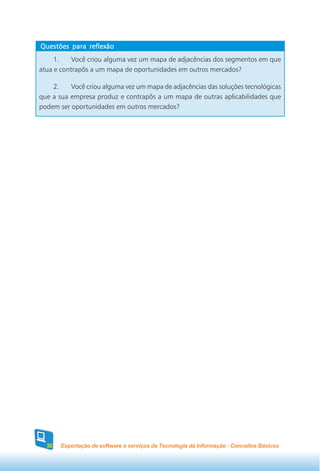 Questões para reflexão
     1.    Você criou alguma vez um mapa de adjacências dos segmentos em que
atua e contrapôs a um mapa de oportunidades em outros mercados?

    2.    Você criou alguma vez um mapa de adjacências das soluções tecnológicas
que a sua empresa produz e contrapôs a um mapa de outras aplicabilidades que
podem ser oportunidades em outros mercados?




  32   Exportação de software e serviços de Tecnologia da Informação - Conceitos Básicos
 