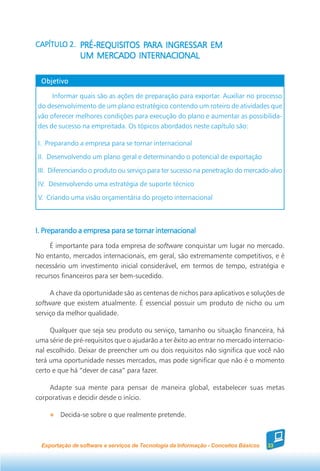 CAPÍTULO 2. PRÉ-REQUISITOS PARA INGRESSAR EM
CAPÍTULO                   PARA INGRESSAR
                UM MERCADO INTERNACIONAL

  Objetivo

     Informar quais são as ações de preparação para exportar. Auxiliar no processo
do desenvolvimento de um plano estratégico contendo um roteiro de atividades que
vão oferecer melhores condições para execução do plano e aumentar as possibilida-
des de sucesso na empreitada. Os tópicos abordados neste capítulo são:

I. Preparando a empresa para se tornar internacional
II. Desenvolvendo um plano geral e determinando o potencial de exportação
III. Diferenciando o produto ou serviço para ter sucesso na penetração do mercado-alvo
IV. Desenvolvendo uma estratégia de suporte técnico
V. Criando uma visão orçamentária do projeto internacional



I. Preparando a empresa para se tornar internacional
     É importante para toda empresa de software conquistar um lugar no mercado.
No entanto, mercados internacionais, em geral, são extremamente competitivos, e é
necessário um investimento inicial considerável, em termos de tempo, estratégia e
recursos financeiros para ser bem-sucedido.

     A chave da oportunidade são as centenas de nichos para aplicativos e soluções de
software que existem atualmente. É essencial possuir um produto de nicho ou um
serviço da melhor qualidade.

     Qualquer que seja seu produto ou serviço, tamanho ou situação financeira, há
uma série de pré-requisitos que o ajudarão a ter êxito ao entrar no mercado internacio-
nal escolhido. Deixar de preencher um ou dois requisitos não significa que você não
terá uma oportunidade nesses mercados, mas pode significar que não é o momento
certo e que há “dever de casa” para fazer.

    Adapte sua mente para pensar de maneira global, estabelecer suas metas
corporativas e decidir desde o início.

         Decida-se sobre o que realmente pretende.



  Exportação de software e serviços de Tecnologia da Informação - Conceitos Básicos   33
 