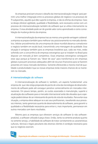 As empresas precisam encarar o desafio da internacionalização integral para per-
mitir uma melhor integração entre os processos globais de negócio e os processos de
TI subjacentes, aqueles que dão suporte à empresa, e não às ofertas da empresa. Caso
se deseje oferecer agilidade, qualidade e flexibilidade, será necessário contar com um
processo de internacionalização também do software que se utiliza internamente na
empresa. E essa atividade pode ser de grande valor como aprendizado e como conso-
lidação da mudança dentro da empresa.

      A internacionalização da empresa traz ao menos uma grande vantagem colateral:
a empresa se prepara também para melhorar seu posicionamento no mercado domés-
tico. Adotar procedimentos de uma empresa de classe mundial alavanca e amadurece
o negócio também em escala local, transmitindo uma mensagem de qualidade. Essa
situação é vantajosa também para as empresas brasileiras que, cada vez mais, estão
sofrendo com a concorrência de empresas estrangeiras que se instalam no Brasil para
disputar um mercado já bem competitivo. Essas empresas estrangeiras conseguem
estar aqui porque já fizeram seu “dever de casa” para transformar-se em empresas
globais e possuem processos adequados além de recursos financeiros para se fazerem
presentes em nosso mercado doméstico. Somente oferecendo o mesmo nível de qua-
lidade e produtividade é que as nossas empresas terão maiores chances de se mante-
rem no mercado.


A internacionalização do software

     A internacionalização do software é, também, um aspecto fundamental: uma
empresa de que não esteja preparada do ponto de vista das tecnologias de desenvolvi-
mento de software pode até conseguir penetrar comercialmente em mercados inter-
nacionais. Em pouco tempo, porém, os custos associados à manutenção, suporte e
atualização dos softwares para o mercado internacional serão tão elevados que a ope-
ração poderá deixar de ser interessante do ponto de vista de resultados. Para evitar essa
situação, a empresa deve adequar-se e aos seus profissionais, reavaliando seus proces-
sos internos, tanto gerenciais quanto de desenvolvimento de software, para garantir a
qualidade e a flexibilidade necessárias para entrar e, mais importante, permanecer em
outros mercados com bons resultados.

     Mesmo para as empresas que oferecem serviços de software (e não software-
produto), o software utilizado é peça-chave. Então, tanto na vertente produto quanto
na vertente serviço, a habilidade do software de tratar corretamente as características
culturais, técnicas e legais peculiares dos diversos clientes é condição necessária para
que os negócios ocorram.



   36   Exportação de software e serviços de Tecnologia da Informação - Conceitos Básicos
 