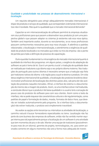 Qualidade e produtividade nos processos de desenvolvimento internacional e
localização

      Um requisito obrigatório para atingir adequadamente mercados internacionais é
dispor de produtos e serviços de qualidade, que correspondam à demanda internacional.
Isso não é novidade. Mas qual é a qualidade que o mercado internacional demanda?

     Capacitar-se em internacionalização de software permitirá às empresas atualiza-
rem seus profissionais para que passem a desenvolver seus produtos já com uma pers-
pectiva global e que possam adaptar os sistemas já existentes sob essa nova óptica.
Também será importante avaliar, durante os recrutamentos, se os novos profissionais
possuem conhecimentos necessários para essa nova situação. A aderência a padrões
relacionados a localização e internacionalização, o atendimento a exigências de quali-
dade do produto localizado e os mercados que estão na mira da empresa são o ponto
de partida para toda a definição do processo de capacitação.

      Outra questão fundamental é a intransigência do mercado internacional quanto à
qualidade da interface dos programas: em alguns países, a exigência da adaptação do
software ao país é tema de lei. Esse é um ponto crucial: a tradução de qualidade deve
ser realizada por tradutores cujo idioma seja o seu próprio idioma materno. Nas tradu-
ções do português para outros idiomas é necessário sempre que a tradução seja feita
por tradutores nativos do idioma e da região para a qual se destina o produto. Em vista
dessa exigência internacional de qualidade, a localização dos produtos brasileiros deve-
rá envolver profissionais de localização dos distintos países-alvo, sob pena de não-acei-
tação dos produtos naqueles mercados. Afinal, a interface do sistema e a documenta-
ção do mesmo são a imagem do produto. Assim, se uma interface estiver mal traduzida,
a conclusão óbvia é que o produto é de baixa qualidade e o usuário terá a sensação de
pouco caso do produtor do software para com seus clientes. Assim como o texto da
interface, não se pode esquecer das características culturais e de regulamentação, como
padrões de papel e formatação de dados, moeda, formatos de data e hora, que deve-
rão ser tratados automaticamente pelo programa. Se a interface (e/ou a documenta-
ção) não estiver traduzida, o produto será simplesmente inaceitável.

     Ao avaliar as opções entre terceirizar ou internalizar as atividades de localização, o
caminho natural é buscar fornecedores especializados no tema. Localização não faz
parte do core business das empresas de software; então não faz sentido manter equi-
pe interna para tal,especialmente porque a localização de um software é uma atividade
que tem momentos de pico e de vale. Manter uma equipe de tradutores (possivelmen-
te para mais de um idioma), gerentes de projeto, terminologistas, etc. para serem aci-
onados somente em alguns momentos não será a forma mais adequada de investir.



  Exportação de software e serviços de Tecnologia da Informação - Conceitos Básicos   39
 