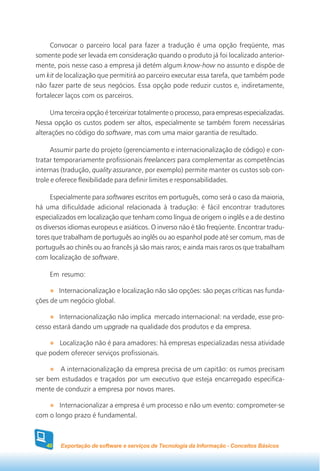 Convocar o parceiro local para fazer a tradução é uma opção freqüente, mas
somente pode ser levada em consideração quando o produto já foi localizado anterior-
mente, pois nesse caso a empresa já detém algum know-how no assunto e dispõe de
um kit de localização que permitirá ao parceiro executar essa tarefa, que também pode
não fazer parte de seus negócios. Essa opção pode reduzir custos e, indiretamente,
fortalecer laços com os parceiros.

     Uma terceira opção é terceirizar totalmente o processo, para empresas especializadas.
Nessa opção os custos podem ser altos, especialmente se também forem necessárias
alterações no código do software, mas com uma maior garantia de resultado.

      Assumir parte do projeto (gerenciamento e internacionalização de código) e con-
tratar temporariamente profissionais freelancers para complementar as competências
internas (tradução, quality assurance, por exemplo) permite manter os custos sob con-
trole e oferece flexibilidade para definir limites e responsabilidades.

     Especialmente para softwares escritos em português, como será o caso da maioria,
há uma dificuldade adicional relacionada à tradução: é fácil encontrar tradutores
especializados em localização que tenham como língua de origem o inglês e a de destino
os diversos idiomas europeus e asiáticos. O inverso não é tão freqüente. Encontrar tradu-
tores que trabalham de português ao inglês ou ao espanhol pode até ser comum, mas de
português ao chinês ou ao francês já são mais raros; e ainda mais raros os que trabalham
com localização de software.

     Em resumo:

        Internacionalização e localização não são opções: são peças críticas nas funda-
ções de um negócio global.

        Internacionalização não implica mercado internacional: na verdade, esse pro-
cesso estará dando um upgrade na qualidade dos produtos e da empresa.

       Localização não é para amadores: há empresas especializadas nessa atividade
que podem oferecer serviços profissionais.

       A internacionalização da empresa precisa de um capitão: os rumos precisam
ser bem estudados e traçados por um executivo que esteja encarregado especifica-
mente de conduzir a empresa por novos mares.

        Internacionalizar a empresa é um processo e não um evento: comprometer-se
com o longo prazo é fundamental.



    40   Exportação de software e serviços de Tecnologia da Informação - Conceitos Básicos
 