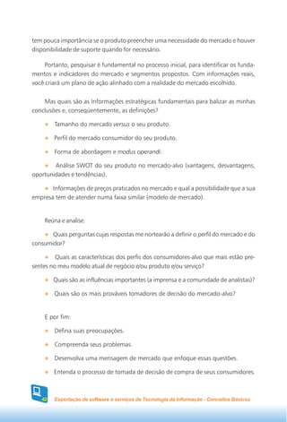 tem pouca importância se o produto preencher uma necessidade do mercado e houver
disponibilidade de suporte quando for necessário.

     Portanto, pesquisar é fundamental no processo inicial, para identificar os funda-
mentos e indicadores do mercado e segmentos propostos. Com informações reais,
você criará um plano de ação alinhado com a realidade do mercado escolhido.


    Mas quais são as Informações estratégicas fundamentais para balizar as minhas
conclusões e, conseqüentemente, as definições?

        Tamanho do mercado versus o seu produto.

        Perfil do mercado consumidor do seu produto.

        Forma de abordagem e modus operandi.

        Análise SWOT do seu produto no mercado-alvo (vantagens, desvantagens,
oportunidades e tendências).

       Informações de preços praticados no mercado e qual a possibilidade que a sua
empresa tem de atender numa faixa similar (modelo de mercado).


    Reúna e analise:

       Quais perguntas cujas respostas me nortearão a definir o perfil do mercado e do
consumidor?

         Quais as características dos perfis dos consumidores-alvo que mais estão pre-
sentes no meu modelo atual de negócio e/ou produto e/ou serviço?

        Quais são as influências importantes (a imprensa e a comunidade de analistas)?

        Quais são os mais prováveis tomadores de decisão do mercado-alvo?


    E por fim:

        Defina suas preocupações.

        Compreenda seus problemas.

        Desenvolva uma mensagem de mercado que enfoque essas questões.

        Entenda o processo de tomada de decisão de compra de seus consumidores.



   42   Exportação de software e serviços de Tecnologia da Informação - Conceitos Básicos
 
