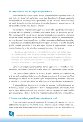 IV. Desenvolvendo uma estratégia de suporte técnico
IV.
     Atualmente é vital prestar suporte técnico, seja por telefone ou por web, mas que
seja eficiente e disponível nos horários comerciais, durante os horários de expediente
em diversos fusos horários ou vinte e quatro horas por dia. Feriados e períodos de férias
no Brasil não significam redução de carga de trabalho de suporte, pois nem sempre há
correspondência entre essas datas no exterior.

      No caso de uma empresa iniciante, com baixo orçamento, e que decidiu internalizar o
suporte e realizá-lo diretamente do Brasil é fundamental definir um responsável por isso.
Sem esse responsável, a tendência será que os chamados técnicos em idioma estrangeiro
entrem em uma fila de espera. Para evitar esse problema, o responsável pelo suporte inter-
nacional deve estar claramente definido e identificado para todos os funcionários da equipe.
A resposta deverá ser dada rapidamente, bem redigida e no idioma do cliente. O suporte
por fax, telefone e e-mail é suficiente para alguns produtos. É importante lembrar que o
serviço atencioso é uma alta prioridade para os consumidores internacionais.

         Devido aos fusos horários, as empresas brasileiras acham mais fácil dar supor-
   te a clientes da costa leste dos Estados Unidos. Portanto, um escritório na costa
   leste reduz os problemas de suporte. Uma empresa que dá suporte do Brasil aos
   clientes da costa oeste americana descobriu que pedir a ao cliente que faça consul-
   tas através de e-mail solucionava o problema.

      Contudo, se você planeja dar suporte a clientes espalhados por vários fusos horá-
rios talvez precise introduzir um sistema de turnos para o pessoal de suporte técnico.

     Uma boa estratégia é implantar um esquema de gerenciamento de conhecimento via
web que pode ser utilizado diretamente pelos clientes, como suporte de primeiro nível. Além
de desafogar seu pessoal, dá uma resposta rápida para problemas já analisados e resolvidos
anteriormente e que, de outra forma, tomariam tempo e recursos da empresa para atender.

     A responsabilidade do suporte de primeiro (ou segundo nível) também pode ser
transferida para seus canais, dependendo da modalidade e contratos estabelecidos. Com
a capacitação adequada dos parceiros, essa distribuição da carga também será um alívio
para a sua empresa e dará ao cliente final, respostas rápidas, diretamente em seu idioma.


V. Criando uma visão orçamentária do projeto internacional
    O compromisso em termos de tempo e de dinheiro necessário para entrar no mer-
cado representa custos que inicialmente não são amortizados pelas vendas. Embora pro-
dutos e mercados diferentes necessitem de prazos diferentes, a entrada em mercados de



    46   Exportação de software e serviços de Tecnologia da Informação - Conceitos Básicos
 