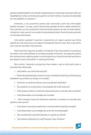grande competitividade é uma atitude importante para a maioria das empresas e deve ser
respaldada por verbas suficientes para garantir um bom retorno. O custeio será abordado
em mais detalhes no Capítulo 7.

     Entretanto, o seu orçamento precisa estar construído a partir das informações
obtidas na etapa 1, ou seja, a partir de premissas geradas de fatos e dados estatísticos.
Caso contrário, se o seu orçamento inicial não estiver próximo do real, de nada adianta-
rá duplicar o valor para ter uma visão da necessidade de lastro financeiro para penetrar
no mercado selecionado.

    Uma prática saudável é exercitar o orçamento com algum parceiro que tenha
experiência internacional ou com alguma entidade de classe em que atue, e que tenha
uma visão de mercados internacionais.

    Você encontrará algumas questões no Capítulo 4 que irão auxiliá-lo no processo
de analisar com profundidade as principais questões financeiras. As perguntas abaixo
têm como primeiro objetivo ajudar na construção da sua visão do mercado escolhido e
que depois irá servir para definir a visão orçamentária:

    Para concluir, responda as perguntas-chave abaixo e veja se está pronto para o
mercado-alvo selecionado.

        Você definiu sua meta internacional?

        Você está preparado para investir recursos consideráveis (tempo e dinheiro) para
estabelecer seu produto ou serviço no mercado?

         Você tem um perfil de clientes e de mercado bem definidos?

         Seu produto ou serviço possui uma proposta de venda exclusiva?

        Você preparou todos os materiais empresariais para o mercado-alvo escolhido?

         Você desenvolveu sua estratégia de mercado?

          Você conseguiu locais de referências existentes e contatos no mercado para
ajudá-lo a abrir portas?

        Você possui uma pessoa experiente e comprometida dirigindo o projeto?

         Você desenvolveu sua estratégia de canais de comercialização?

         Que investimento você está fazendo em suporte ao cliente?

         Sua empresa sobreviverá se você fracassar nessa iniciativa?



  Exportação de software e serviços de Tecnologia da Informação - Conceitos Básicos   47
 
