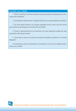 Questões para reflexão
    1. Quais os clientes da carteira atual da empresa que possuem operações nos mer-
cados-alvo escolhidos?

       2. Quais desses clientes teriam condições de fazer uma apresentação da empresa?

     3. Os casos desses clientes e as soluções adotadas servem como uma boa vitrine
para auxiliar na penetração do mercado-alvo escolhido?

     4. Quais os relacionamentos com parceiros e as suas respectivas cadeias de valor
que podem abrir alguma porta?

     5. Quais são os casos de sucesso de empresas brasileiras atuantes no mercado
desejado?

      6. Existe algum centro, empresarial ou universitário, com foco em relações empre-
sariais com o Brasil?




  54     Exportação de software e serviços de Tecnologia da Informação - Conceitos Básicos
 