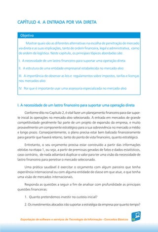 CAPÍTULO 4. A ENTRADA POR VIA DIRETA
CAPÍTULO                      DIRETA


  Objetivo

      Mostrar quais são as diferentes alternativas na escolha de penetração de mercado
via direta e as suas implicações, tanto de ordem financeira, legal e administrativa, como
de ordem de logística. Neste capítulo, os principais tópicos abordadas são:

I. A necessidade de um lastro financeiro para suportar uma operação direta

II. A estrutura de uma entidade empresarial estabelecida no mercado-alvo

III. A importância de observar as leis e regulamentos sobre impostos, tarifas e licenças
nos mercados-alvo

IV. Por que é importante usar uma assessoria especializada no mercado-alvo




I. A necessidade de um lastro financeiro para suportar uma operação direta
      Conforme dito no Capítulo 2, é vital fazer um planejamento financeiro para dar supor-
te inicial às operações no mercado-alvo selecionado. A entrada em mercados de grande
competitividade geralmente faz parte de um projeto de expansão da empresa, e muito
provavelmente um componente estratégico para a sua sobrevivência no mercado a médio
e longo prazo. Conseqüentemente, o plano precisa estar bem balizado financeiramente
para garantir que haverá retorno, tanto do ponto de vista financeiro, quanto estratégico.

      Entretanto, o seu orçamento precisa estar construído a partir das informações
obtidas na etapa 1, ou seja, a partir de premissas geradas de fatos e dados estatísticos,
caso contrário, de nada adiantará duplicar o valor para ter uma visão da necessidade de
lastro financeiro para penetrar o mercado selecionado.

    Uma prática saudável é exercitar o orçamento com algum parceiro que tenha
experiência internacional ou com alguma entidade de classe em que atue, e que tenha
uma visão de mercados internacionais.

    Responda as questões a seguir a fim de analisar com profundidade as principais
questões financeiras:

     1. Quanto pretendemos investir no custeio inicial?

     2. Os investimentos alocados irão suportar a estratégia da empresa por quanto tempo?



  Exportação de software e serviços de Tecnologia da Informação - Conceitos Básicos   55
 