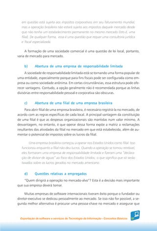 em questão está sujeita aos impostos corporativos em seu faturamento mundial,
   mas a operação brasileira não estará sujeita aos impostos daquele mercado desde
   que não tenha um estabelecimento permanente no mesmo mercado (isto é, uma
   filial). De qualquer forma, essa é uma questão que requer uma consultoria jurídica
   e fiscal especializada.

     A formação de uma sociedade comercial é uma questão de lei local, portanto,
varia de mercado para mercado.


     b)      Abertura de uma empresa de responsabilidade limitada
     A sociedade de responsabilidade limitada está se tornando uma forma popular de
uma entidade, especialmente porque para fins fiscais pode ser configurada como em-
presa ou como sociedade anônima. Em certas circunstâncias, essa estrutura pode ofe-
recer vantagens. Contudo, a opção geralmente não é recomendada porque as linhas
divisórias entre responsabilidade pessoal e corporativa são obscuras.


     c)      Abertura de uma filial de uma empresa brasileira
     Para abrir filial de uma empresa brasileira, é necessário registrá-la no mercado, de
acordo com as regras específicas de cada local. A principal vantagem da constituição
de uma filial é que as despesas organizacionais são mantidas num valor mínimo. A
desvantagem, no entanto, é que operar dessa forma expõe a matriz a reclamações
resultantes das atividades da filial no mercado em que está estabelecida, além de au-
mentar o potencial de impostos sobre os lucros da filial.

         Uma empresa brasileira começou a operar nos Estados Unidos como filial. Isso
   funcionou enquanto a filial não deu lucros. Quando a operação se tornou rentável,
   eles formaram uma empresa de responsabilidade limitada e fizeram uma “declara-
   ção de divisor de águas” ao fisco dos Estados Unidos; o que significa que só serão
   taxados sobre os lucros gerados no mercado americano.


     d)      Questões relativas a empregados
     “Quem dirigirá a operação no mercado-alvo”? Esta é a decisão mais importante
que sua empresa deverá tomar.

     Muitas empresas de software internacionais tiveram êxito porque o fundador ou
diretor-executivo se dedicou pessoalmente ao mercado. Se isso não for possível, a se-
gunda melhor alternativa é procurar uma pessoa-chave no mercado e assegurar que



  Exportação de software e serviços de Tecnologia da Informação - Conceitos Básicos   57
 