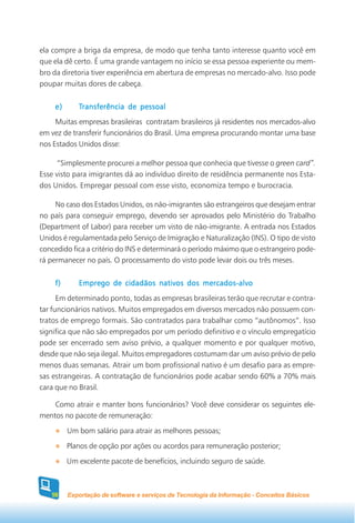 ela compre a briga da empresa, de modo que tenha tanto interesse quanto você em
que ela dê certo. É uma grande vantagem no início se essa pessoa experiente ou mem-
bro da diretoria tiver experiência em abertura de empresas no mercado-alvo. Isso pode
poupar muitas dores de cabeça.


    e)      Transferência de pessoal
     Muitas empresas brasileiras contratam brasileiros já residentes nos mercados-alvo
em vez de transferir funcionários do Brasil. Uma empresa procurando montar uma base
nos Estados Unidos disse:

      “Simplesmente procurei a melhor pessoa que conhecia que tivesse o green card”.
Esse visto para imigrantes dá ao indivíduo direito de residência permanente nos Esta-
dos Unidos. Empregar pessoal com esse visto, economiza tempo e burocracia.

     No caso dos Estados Unidos, os não-imigrantes são estrangeiros que desejam entrar
no país para conseguir emprego, devendo ser aprovados pelo Ministério do Trabalho
(Department of Labor) para receber um visto de não-imigrante. A entrada nos Estados
Unidos é regulamentada pelo Serviço de Imigração e Naturalização (INS). O tipo de visto
concedido fica a critério do INS e determinará o período máximo que o estrangeiro pode-
rá permanecer no país. O processamento do visto pode levar dois ou três meses.


    f)      Emprego de cidadãos nativos dos mercados-alvo
      Em determinado ponto, todas as empresas brasileiras terão que recrutar e contra-
tar funcionários nativos. Muitos empregados em diversos mercados não possuem con-
tratos de emprego formais. São contratados para trabalhar como “autônomos”. Isso
significa que não são empregados por um período definitivo e o vínculo empregatício
pode ser encerrado sem aviso prévio, a qualquer momento e por qualquer motivo,
desde que não seja ilegal. Muitos empregadores costumam dar um aviso prévio de pelo
menos duas semanas. Atrair um bom profissional nativo é um desafio para as empre-
sas estrangeiras. A contratação de funcionários pode acabar sendo 60% a 70% mais
cara que no Brasil.

    Como atrair e manter bons funcionários? Você deve considerar os seguintes ele-
mentos no pacote de remuneração:
         Um bom salário para atrair as melhores pessoas;
         Planos de opção por ações ou acordos para remuneração posterior;
         Um excelente pacote de benefícios, incluindo seguro de saúde.



   58    Exportação de software e serviços de Tecnologia da Informação - Conceitos Básicos
 