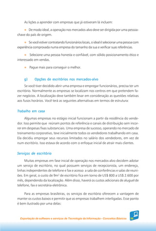 As lições a aprender com empresas que já estiveram lá incluem:

       De modo ideal, a operação nos mercados-alvo deve ser dirigida por uma pessoa-
chave do país de origem.

        Se você estiver contratando funcionários locais, o ideal é selecionar uma pessoa com
experiência comprovada numa empresa do tamanho da sua e verificar suas referências.

         Selecione uma pessoa honesta e confiável, com sólido posicionamento ético e
interessado em vendas.

          Pague mais para conseguir o melhor.


     g)      Opções de escritórios nos mercados-alvo
      Se você tiver decidido abrir uma empresa e empregar funcionários, precisa ter um
escritório. Normalmente as empresas se localizam nos centros em que pretendem fa-
zer negócios. A localização deve também levar em consideração as questões relativas
aos fusos horários. Você terá as seguintes alternativas em termos de estrutura:


Trabalho em casa

      Algumas empresas no estágio inicial funcionam a partir da residência do vende-
dor. Isso permite que reúnam pontos de referência e canais de distribuição sem incor-
rer em despesas fixas substanciais. Uma empresa de sucesso, operando no mercado de
treinamento corporativo, teve inicialmente todos os vendedores trabalhando em casa.
Ela decidiu empregar seus recursos limitados no salário dos vendedores, em vez de
num escritório. Isso estava de acordo com o enfoque inicial de atrair mais clientes.


Serviços de escritório

     Muitas empresas em fase inicial de operação nos mercados-alvo decidem adotar
um serviço de escritório, no qual possuem serviços de recepcionista, um endereço,
linhas independentes de telefone e fax e acesso a sala de conferências e salas de reuni-
ões. Em geral, o custo de 9m2 de escritório fica em torno de US$ 800 a US$ 2.600 por
mês, dependendo da localização. Além disso, haverá os custos adicionais de aluguel de
telefone, fax e secretária-eletrônica.

    Para as empresas brasileiras, os serviços de escritório oferecem a vantagem de
manter os custos baixos e permitir que as empresas trabalhem interligadas. Esse ponto
é bem ilustrado por uma delas:



  Exportação de software e serviços de Tecnologia da Informação - Conceitos Básicos   59
 
