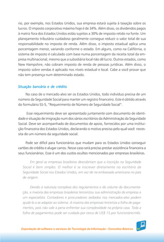 rio, por exemplo, nos Estados Unidos, sua empresa estará sujeita à taxação sobre os
lucros. O imposto corporativo máximo hoje é de 34%. Além disso, os dividendos pagos
à matriz fora dos Estados Unidos estão sujeitos a 30% de imposto retido na fonte. Um
planejamento tributário cuidadoso geralmente consegue reduzir o valor total de sua
responsabilidade no imposto de renda. Além disso, o imposto estadual aplica uma
porcentagem menor, variando conforme o estado. Em alguns, como na Califórnia, o
sistema de imposto é calculado com base numa porcentagem da receita total da em-
presa multinacional, mesmo que a subsidiária local não dê lucro. Outros estados, como
New Hampshire, não cobram imposto de renda de pessoas jurídicas. Além disso, o
imposto sobre vendas é aplicado nos níveis estadual e local. Cabe a você provar que
não tem presença num determinado estado.


Situação bancária e de crédito

     No caso de o mercado-alvo ser os Estados Unidos, todo indivíduo precisa de um
número da Seguridade Social para manter um registro financeiro. Este é obtido através
do formulário SS-5, “Requerimento de Número de Seguridade Social”.

      Esse requerimento deve ser apresentado juntamente com documento de identi-
dade e situação de imigração num dos vários escritórios da Administração da Seguridade
Social. Deve ser acompanhado de documentos de apoio, fornecidos por uma institui-
ção financeira dos Estados Unidos, declarando o motivo preciso pelo qual você neces-
sita de um número da seguridade social.

     Pode ser difícil para funcionários que mudam para os Estados Unidos conseguir
cartões de crédito e alugar carros. Nesse caso será preciso prestar assistência financeira a
seus funcionários. Esse é um dos custos ocultos mencionados por empresas brasileiras.

        Em geral as empresas brasileiras descobriram que a inscrição na Seguridade
   Social é bem simples. O melhor é se inscrever diretamente no escritório da
   Seguridade Social nos Estados Unidos, em vez de na embaixada americana no país
   de origem.

        Devido à natureza complexa dos regulamentos e do volume da documenta-
   ção, a maioria das empresas brasileiras terceirizou sua administração da empresa a
   um especialista. Contadores e procuradores sediados nos mercados-alvo podem
   ajudá-lo a se adaptar ao sistema. A maioria das empresas terceiriza a folha de paga-
   mentos, pois não vale a pena enfrentar sua complexidade na própria casa. Toda a
   folha de pagamentos pode ser cuidada por cerca de US$ 15 por funcionário/mês.



  Exportação de software e serviços de Tecnologia da Informação - Conceitos Básicos   61
 