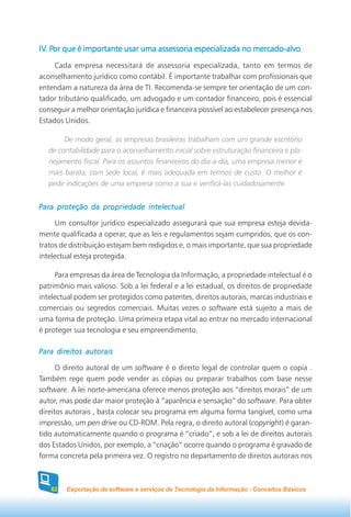 IV. Por que é importante usar uma assessoria especializada no mercado-alvo
IV. Por
     Cada empresa necessitará de assessoria especializada, tanto em termos de
aconselhamento jurídico como contábil. É importante trabalhar com profissionais que
entendam a natureza da área de TI. Recomenda-se sempre ter orientação de um con-
tador tributário qualificado, um advogado e um contador financeiro, pois é essencial
conseguir a melhor orientação jurídica e financeira possível ao estabelecer presença nos
Estados Unidos.

        De modo geral, as empresas brasileiras trabalham com um grande escritório
   de contabilidade para o aconselhamento inicial sobre estruturação financeira e pla-
   nejamento fiscal. Para os assuntos financeiros do dia-a-dia, uma empresa menor e
   mais barata, com sede local, é mais adequada em termos de custo. O melhor é
   pedir indicações de uma empresa como a sua e verificá-las cuidadosamente.


Para proteção da propriedade intelectual

      Um consultor jurídico especializado assegurará que sua empresa esteja devida-
mente qualificada a operar, que as leis e regulamentos sejam cumpridos, que os con-
tratos de distribuição estejam bem redigidos e, o mais importante, que sua propriedade
intelectual esteja protegida.

     Para empresas da área de Tecnologia da Informação, a propriedade intelectual é o
patrimônio mais valioso. Sob a lei federal e a lei estadual, os direitos de propriedade
intelectual podem ser protegidos como patentes, direitos autorais, marcas industriais e
comerciais ou segredos comerciais. Muitas vezes o software está sujeito a mais de
uma forma de proteção. Uma primeira etapa vital ao entrar no mercado internacional
é proteger sua tecnologia e seu empreendimento.

Para direitos autorais

      O direito autoral de um software é o direito legal de controlar quem o copia .
Também rege quem pode vender as cópias ou preparar trabalhos com base nesse
software. A lei norte-americana oferece menos proteção aos “direitos morais” de um
autor, mas pode dar maior proteção à “aparência e sensação” do software. Para obter
direitos autorais , basta colocar seu programa em alguma forma tangível, como uma
impressão, um pen drive ou CD-ROM. Pela regra, o direito autoral (copyright) é garan-
tido automaticamente quando o programa é “criado”, e sob a lei de direitos autorais
dos Estados Unidos, por exemplo, a “criação” ocorre quando o programa é gravado de
forma concreta pela primeira vez. O registro no departamento de direitos autorais nos



   62   Exportação de software e serviços de Tecnologia da Informação - Conceitos Básicos
 