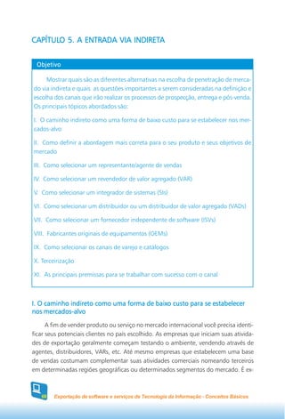 CAPÍTULO 5. A ENTRADA VIA INDIRETA
CAPÍTULO                  INDIRETA


 Objetivo

     Mostrar quais são as diferentes alternativas na escolha de penetração de merca-
do via indireta e quais as questões importantes a serem consideradas na definição e
escolha dos canais que irão realizar os processos de prospecção, entrega e pós-venda.
Os principais tópicos abordados são:

I. O caminho indireto como uma forma de baixo custo para se estabelecer nos mer-
cados-alvo

II. Como definir a abordagem mais correta para o seu produto e seus objetivos de
mercado

III. Como selecionar um representante/agente de vendas

IV. Como selecionar um revendedor de valor agregado (VAR)

V. Como selecionar um integrador de sistemas (SIs)

VI. Como selecionar um distribuidor ou um distribuidor de valor agregado (VADs)

VII. Como selecionar um fornecedor independente de software (ISVs)

VIII. Fabricantes originais de equipamentos (OEMs)

IX. Como selecionar os canais de varejo e catálogos

X. Terceirização

XI. As principais premissas para se trabalhar com sucesso com o canal



I. O caminho indireto como uma forma de baixo custo para se estabelecer
nos mercados-alvo
      A fim de vender produto ou serviço no mercado internacional você precisa identi-
ficar seus potenciais clientes no país escolhido. As empresas que iniciam suas ativida-
des de exportação geralmente começam testando o ambiente, vendendo através de
agentes, distribuidores, VARs, etc. Até mesmo empresas que estabelecem uma base
de vendas costumam complementar suas atividades comerciais nomeando terceiros
em determinadas regiões geográficas ou determinados segmentos do mercado. É ex-



   68   Exportação de software e serviços de Tecnologia da Informação - Conceitos Básicos
 