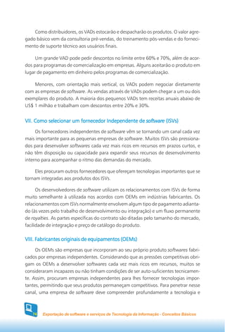 Como distribuidores, os VADs estocarão e despacharão os produtos. O valor agre-
gado básico vem da consultoria pré-vendas, do treinamento pós-vendas e do forneci-
mento de suporte técnico aos usuários finais.

     Um grande VAD pode pedir descontos no limite entre 60% e 70%, além de acor-
dos para programas de comercialização em empresas. Alguns aceitarão o produto em
lugar de pagamento em dinheiro pelos programas de comercialização.

    Menores, com orientação mais vertical, os VADs podem negociar diretamente
com as empresas de software. As vendas através de VADs podem chegar a um ou dois
exemplares do produto. A maioria dos pequenos VADs tem receitas anuais abaixo de
US$ 1 milhão e trabalham com descontos entre 20% e 30%.


VII. Como selecionar um fornecedor Independente de software (ISVs)
     Os fornecedores independentes de software vêm se tornando um canal cada vez
mais importante para as pequenas empresas de software. Muitos ISVs são pressiona-
dos para desenvolver softwares cada vez mais ricos em recursos em prazos curtos, e
não têm disposição ou capacidade para expandir seus recursos de desenvolvimento
interno para acompanhar o ritmo das demandas do mercado.

     Eles procuram outros fornecedores que ofereçam tecnologias importantes que se
tornam integradas aos produtos dos ISVs.

      Os desenvolvedores de software utilizam os relacionamentos com ISVs de forma
muito semelhante à utilizada nos acordos com OEMs em indústrias fabricantes. Os
relacionamentos com ISVs normalmente envolvem algum tipo de pagamento adianta-
do (às vezes pelo trabalho de desenvolvimento ou integração) e um fluxo permanente
de royalties. As partes específicas do contrato são ditadas pelo tamanho do mercado,
facilidade de integração e preço de catálogo do produto.

VIII. Fabricantes originais de equipamentos (OEMs)
     Os OEMs são empresas que incorporam ao seu próprio produto softwares fabri-
cados por empresas independentes. Considerando que as pressões competitivas obri-
gam os OEMs a desenvolver softwares cada vez mais ricos em recursos, muitos se
consideraram incapazes ou não tinham condições de ser auto-suficientes tecnicamen-
te. Assim, procuram empresas independentes para lhes fornecer tecnologias impor-
tantes, permitindo que seus produtos permaneçam competitivos. Para penetrar nesse
canal, uma empresa de software deve compreender profundamente a tecnologia e



   74   Exportação de software e serviços de Tecnologia da Informação - Conceitos Básicos
 