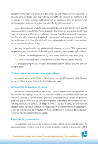 conseguir comunicar com eficácia os benefícios de um relacionamento conjunto. O
período para aceitação varia dependendo do OEM, da empresa de software e da
tecnologia. Em todos os casos os OEMs devem ser abordados com um compromisso
de longo prazo para a construção e manutenção de relacionamentos.

     Antes da aceitação o produto será avaliado tanto pelo grupo de marketing quanto
pelo grupo técnico dos OEMs. Para a avaliação de marketing, a empresa de software
deve fornecer uma análise de mercado com informações sobre a concorrência e amos-
tras de material de marketing. A avaliação técnica observará a documentação técnica,
fará análises de produtos e afirmações técnicas, observará o suporte técnico e a estabi-
lidade e confiabilidade do código.

     As taxas de royalties são negociadas individualmente com cada OEM e geralmente
são porcentagens muito baixas. Os fatores que têm impacto sobre a negociação incluem:
         Volume das vendas potenciais. Quanto maior o volume, menor o royalty.
         A duração do contrato. Quanto maior o prazo, menor a taxa de royalty.
         Pressões competitivas. Pressões de mercado podem obrigar o OEM a oferecer
royalties altos.


IX. Como selecionar os canais de varejo e catálogos
     As lojas de varejo progrediram estavelmente em importância como canal. O canal
do varejo é basicamente composto de três tipos de lojas:

Comerciantes de produtos em massa

      Os comerciantes de produtos em massa são mais importantes para produtos de
alto volume e baixo preço. A escolha do produto é baseada unicamente na demanda de
mercado. Quando o comerciante de produtos em massa decide vender um produto,
espera-se que o fornecedor de software empreenda atividades de marketing que ge-
rem movimentação e vendas. Se depois de 90 a 120 dias a venda do produto for
decepcionante, ele será abandonado. É necessário um excelente material mercadológico,
já que os comerciantes de produtos em massa contam com o pessoal de vendas com
menor competência tecnológica no setor.


Superlojas de computadores

    As superlojas são o canal de crescimento mais rápido na América do Norte. As
superlojas típicas vendem entre 5 mil e 6 mil produtos e espera-se que gerem US$ 4



  Exportação de software e serviços de Tecnologia da Informação - Conceitos Básicos   75
 