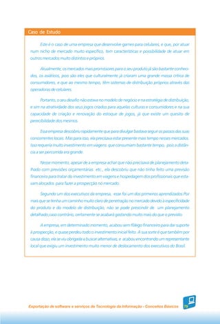 Caso de Estudo

      Este é o caso de uma empresa que desenvolve games para celulares, e que, por atuar
 num nicho de mercado muito específico, tem características e possibilidade de atuar em
 outros mercados muito distintos e próprios.

      Atualmente, os mercados mais promissores para o seu produto já são bastante conheci-
 dos, os asiáticos, pois são eles que culturalmente já criaram uma grande massa crítica de
 consumidores, e que ao mesmo tempo, têm sistemas de distribuição próprios através das
 operadoras de celulares.

      Portanto, o seu desafio não estava no modelo de negócio e na estratégia de distribuição,
 e sim na atratividade dos seus jogos criados para aquelas culturas e consumidores e na sua
 capacidade de criação e renovação do estoque de jogos, já que existe um quesito de
 perecibilidade dos mesmos.

      Essa empresa descobriu rapidamente que para divulgar bastava seguir os passos das suas
 concorrentes locais. Mas para isso, ela precisava estar presente mais tempo nesses mercados.
 Isso requeria muito investimento em viagens que consumiam bastante tempo, pois a distân-
 cia a ser percorrida era grande.

      Nesse momento, apesar de a empresa achar que não precisava de planejamento deta-
 lhado com previsões orçamentárias etc., ela descobriu que não tinha feito uma previsão
 financeira para tratar do investimento em viagens e hospedagem dos profissionais que esta-
 vam alocados para fazer a prospecção no mercado.

      Segundo um dos executivos da empresa, esse foi um dos primeiros aprendizados.Por
 mais que se tenha um caminho muito claro de penetração no mercado devido à especificidade
 do produto e do modelo de distribuição, não se pode prescindir de um planejamento
 detalhado,caso contrário, certamente se acabará gastando muito mais do que o previsto.

      A empresa, em determinado momento, acabou sem fôlego financeiro para dar suporte
 à prospecção, e quase perdeu todo o investimento inicial feito. A sua sorte é que também por
 causa disso, ela se viu obrigada a buscar alternativas, e acabou encontrando um representante
 local que exigiu um investimento muito menor de deslocamento dos executivos do Brasil.




Exportação de software e serviços de Tecnologia da Informação - Conceitos Básicos         79
 
