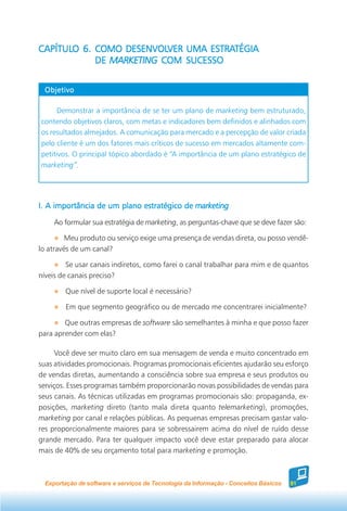 CAPÍTULO 6. COMO DESENVOLVER UMA ESTRATÉGIA
CAPÍTULO         DESENVOLVER      ESTRATÉGIA
            DE MARKETING COM SUCESSO


 Objetivo

     Demonstrar a importância de se ter um plano de marketing bem estruturado,
contendo objetivos claros, com metas e indicadores bem definidos e alinhados com
os resultados almejados. A comunicação para mercado e a percepção de valor criada
pelo cliente é um dos fatores mais críticos de sucesso em mercados altamente com-
petitivos. O principal tópico abordado é “A importância de um plano estratégico de
marketing”.




I. A importância de um plano estratégico de marketing
    Ao formular sua estratégia de marketing, as perguntas-chave que se deve fazer são:

         Meu produto ou serviço exige uma presença de vendas direta, ou posso vendê-
lo através de um canal?

         Se usar canais indiretos, como farei o canal trabalhar para mim e de quantos
níveis de canais preciso?

        Que nível de suporte local é necessário?

        Em que segmento geográfico ou de mercado me concentrarei inicialmente?

        Que outras empresas de software são semelhantes à minha e que posso fazer
para aprender com elas?

      Você deve ser muito claro em sua mensagem de venda e muito concentrado em
suas atividades promocionais. Programas promocionais eficientes ajudarão seu esforço
de vendas diretas, aumentando a consciência sobre sua empresa e seus produtos ou
serviços. Esses programas também proporcionarão novas possibilidades de vendas para
seus canais. As técnicas utilizadas em programas promocionais são: propaganda, ex-
posições, marketing direto (tanto mala direta quanto telemarketing), promoções,
marketing por canal e relações públicas. As pequenas empresas precisam gastar valo-
res proporcionalmente maiores para se sobressairem acima do nível de ruído desse
grande mercado. Para ter qualquer impacto você deve estar preparado para alocar
mais de 40% de seu orçamento total para marketing e promoção.



 Exportação de software e serviços de Tecnologia da Informação - Conceitos Básicos   81
 