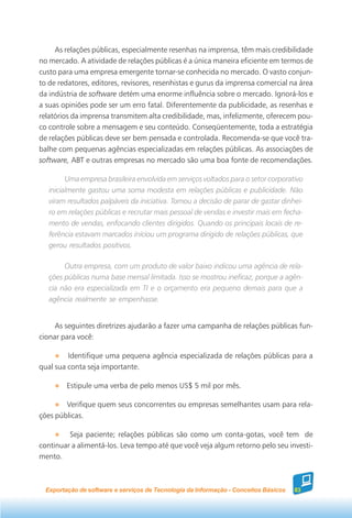 As relações públicas, especialmente resenhas na imprensa, têm mais credibilidade
no mercado. A atividade de relações públicas é a única maneira eficiente em termos de
custo para uma empresa emergente tornar-se conhecida no mercado. O vasto conjun-
to de redatores, editores, revisores, resenhistas e gurus da imprensa comercial na área
da indústria de software detém uma enorme influência sobre o mercado. Ignorá-los e
a suas opiniões pode ser um erro fatal. Diferentemente da publicidade, as resenhas e
relatórios da imprensa transmitem alta credibilidade, mas, infelizmente, oferecem pou-
co controle sobre a mensagem e seu conteúdo. Conseqüentemente, toda a estratégia
de relações públicas deve ser bem pensada e controlada. Recomenda-se que você tra-
balhe com pequenas agências especializadas em relações públicas. As associações de
software, ABT e outras empresas no mercado são uma boa fonte de recomendações.

         Uma empresa brasileira envolvida em serviços voltados para o setor corporativo
   inicialmente gastou uma soma modesta em relações públicas e publicidade. Não
   viram resultados palpáveis da iniciativa. Tomou a decisão de parar de gastar dinhei-
   ro em relações públicas e recrutar mais pessoal de vendas e investir mais em fecha-
   mento de vendas, enfocando clientes dirigidos. Quando os principais locais de re-
   ferência estavam marcados iniciou um programa dirigido de relações públicas, que
   gerou resultados positivos.

        Outra empresa, com um produto de valor baixo indicou uma agência de rela-
   ções públicas numa base mensal limitada. Isso se mostrou ineficaz, porque a agên-
   cia não era especializada em TI e o orçamento era pequeno demais para que a
   agência realmente se empenhasse.


     As seguintes diretrizes ajudarão a fazer uma campanha de relações públicas fun-
cionar para você:

         Identifique uma pequena agência especializada de relações públicas para a
qual sua conta seja importante.

         Estipule uma verba de pelo menos US$ 5 mil por mês.

        Verifique quem seus concorrentes ou empresas semelhantes usam para rela-
ções públicas.

         Seja paciente; relações públicas são como um conta-gotas, você tem de
continuar a alimentá-los. Leva tempo até que você veja algum retorno pelo seu investi-
mento.



  Exportação de software e serviços de Tecnologia da Informação - Conceitos Básicos   83
 