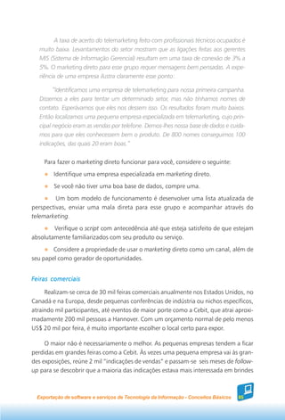 A taxa de acerto do telemarketing feito com profissionais técnicos ocupados é
   muito baixa. Levantamentos do setor mostram que as ligações feitas aos gerentes
   MIS (Sistema de Informação Gerencial) resultam em uma taxa de conexão de 3% a
   5%. O marketing direto para esse grupo requer mensagens bem pensadas. A expe-
   riência de uma empresa ilustra claramente esse ponto:

         “Identificamos uma empresa de telemarketing para nossa primeira campanha.
   Dissemos a eles para tentar um determinado setor, mas não tínhamos nomes de
   contato. Esperávamos que eles nos dessem isso. Os resultados foram muito baixos.
   Então localizamos uma pequena empresa especializada em telemarketing, cujo prin-
   cipal negócio eram as vendas por telefone. Demos-lhes nossa base de dados e cuida-
   mos para que eles conhecessem bem o produto. De 800 nomes conseguimos 100
   indicações, das quais 20 eram boas.”


     Para fazer o marketing direto funcionar para você, considere o seguinte:
         Identifique uma empresa especializada em marketing direto.
         Se você não tiver uma boa base de dados, compre uma.
         Um bom modelo de funcionamento é desenvolver uma lista atualizada de
perspectivas, enviar uma mala direta para esse grupo e acompanhar através do
telemarketing.
        Verifique o script com antecedência até que esteja satisfeito de que estejam
absolutamente familiarizados com seu produto ou serviço.
        Considere a propriedade de usar o marketing direto como um canal, além de
seu papel como gerador de oportunidades.


Feiras comerciais

     Realizam-se cerca de 30 mil feiras comerciais anualmente nos Estados Unidos, no
Canadá e na Europa, desde pequenas conferências de indústria ou nichos específicos,
atraindo mil participantes, até eventos de maior porte como a Cebit, que atrai aproxi-
madamente 200 mil pessoas a Hannover. Com um orçamento normal de pelo menos
US$ 20 mil por feira, é muito importante escolher o local certo para expor.

     O maior não é necessariamente o melhor. As pequenas empresas tendem a ficar
perdidas em grandes feiras como a Cebit. Às vezes uma pequena empresa vai às gran-
des exposições, reúne 2 mil “indicações de vendas” e passam-se seis meses de follow-
up para se descobrir que a maioria das indicações estava mais interessada em brindes



  Exportação de software e serviços de Tecnologia da Informação - Conceitos Básicos   85
 