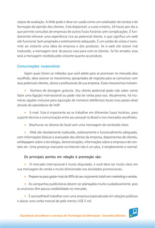 cópias de avaliação. A Web pode e deve ser usada como um catalisador de vendas e de
formação de opinião dos clientes. Está disponível, a custo irrisório, 24 horas por dia o
que permite consultas de empresas de outros fusos horários sem complicações. É fun-
damental oferecer uma experiência rica ao potencial cliente, o que significa um web
site funcional, bem projetado e esteticamente adequado. É um cartão de visitas e trans-
mite ao visitante uma idéia da empresa e dos produtos. Se o web site estiver mal
traduzido, a mensagem será de pouco caso para com os clientes. Se for amador, essa
será a mensagem recebida pelo visitante quanto ao produto.


Comunicações corporativas

     Sejam quais forem os métodos que você adote para se promover no mercado-alvo
escolhido, deve acionar os mecanismos apropriados de resposta para se comunicar com
seus potenciais clientes, sócios e profissionais de sua empresa. Esses mecanismos incluem:

         Número de discagem gratuita. Seu cliente potencial pode não saber como
fazer uma ligação internacional ou pode não ter verba para isso. Atualmente, há inú-
meras opções inclusive para aquisição de números telefônicos locais (nos países-alvo)
através de operadoras de VoIP.

         E-mail. Este é importante ao se trabalhar em diferentes fusos horários, para
suporte técnico e comunicação entre seu pessoal no Brasil e nos mercados escolhidos.

         Brochuras no idioma do local com uma mensagem de conteúdo claro.

          Web site devidamente traduzido, esteticamente e funcionalmente adequado,
com informações básicas e avançadas das ofertas da empresa, depoimentos de clientes,
whitepapers sobre a tecnologia, demonstrações, informações sobre a empresa e de con-
tato etc. Uma presença marcante na Internet não é um plus, é simplesmente o normal.


     Os principais pontos em relação à promoção são:

       O mercado internacional é muito disputado, e você deve ser muito claro em
sua mensagem de venda e muito direcionado nas atividades promocionais.

        Prepare-se para gastar mais de 40% do seu orçamento total com marketing e vendas.

       As campanhas publicitárias devem ser planejadas muito cuidadosamente, pois
os anúncios têm pouca credibilidade no mercado.

        É aconselhável trabalhar com uma empresa especializada em relações públicas
e alocar uma verba mensal de pelo menos US$ 5 mil.



  Exportação de software e serviços de Tecnologia da Informação - Conceitos Básicos   87
 