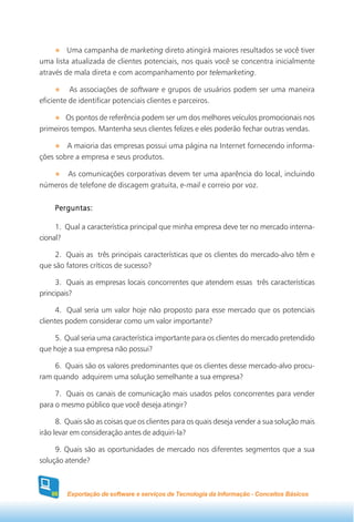 Uma campanha de marketing direto atingirá maiores resultados se você tiver
uma lista atualizada de clientes potenciais, nos quais você se concentra inicialmente
através de mala direta e com acompanhamento por telemarketing.

          As associações de software e grupos de usuários podem ser uma maneira
eficiente de identificar potenciais clientes e parceiros.

        Os pontos de referência podem ser um dos melhores veículos promocionais nos
primeiros tempos. Mantenha seus clientes felizes e eles poderão fechar outras vendas.

        A maioria das empresas possui uma página na Internet fornecendo informa-
ções sobre a empresa e seus produtos.

       As comunicações corporativas devem ter uma aparência do local, incluindo
números de telefone de discagem gratuita, e-mail e correio por voz.


     Perguntas:

     1. Qual a característica principal que minha empresa deve ter no mercado interna-
cional?

     2. Quais as três principais características que os clientes do mercado-alvo têm e
que são fatores críticos de sucesso?

     3. Quais as empresas locais concorrentes que atendem essas três características
principais?

      4. Qual seria um valor hoje não proposto para esse mercado que os potenciais
clientes podem considerar como um valor importante?

    5. Qual seria uma característica importante para os clientes do mercado pretendido
que hoje a sua empresa não possui?

    6. Quais são os valores predominantes que os clientes desse mercado-alvo procu-
ram quando adquirem uma solução semelhante a sua empresa?

     7. Quais os canais de comunicação mais usados pelos concorrentes para vender
para o mesmo público que você deseja atingir?

      8. Quais são as coisas que os clientes para os quais deseja vender a sua solução mais
irão levar em consideração antes de adquiri-la?

     9. Quais são as oportunidades de mercado nos diferentes segmentos que a sua
solução atende?



    88   Exportação de software e serviços de Tecnologia da Informação - Conceitos Básicos
 