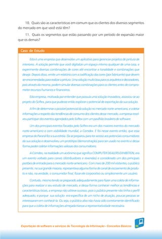 10. Quais são as características em comum que os clientes dos diversos segmentos
do mercado em que você está têm?
    11. Quais os segmentos que estão passando por um período de expansão maior
que os demais?


 Caso de Estudo

        Esta é uma empresa que desenvolve um aplicativo para gerenciar projetos de pintura de
  interiores. A solução permite que você digitalize um espaço interno qualquer de uma casa, e
  experimente diversas combinações de cores até encontrar a tonalidade e combinações que
  deseja. Depois disso, emite um relatório com a codificação das cores (por fabricante) que devem
  ser encomendadas para realizar a pintura. Uma solução muito boa para os arquitetos e decoradores,
  pois através da mesma, podem simular diversas combinações para os clientes antes de compro-
  meter recursos humanos e financeiros.

        Esta empresa, motivada por entender que possuía uma solução inovadora, associou-se ao
  projeto do Softex, para que pudesse então explorar o potencial de exportação da sua solução.

        A fim de determinar o possível potencial da solução no mercado norte-americano, e coletar
  informações a respeito das tendências de consumo dos clientes desse mercado, a empresa resol-
  veu participar dos eventos agendados pelo Softex com um pavilhão brasileiro de software.

        Um dos principais eventos focados pelo Softex era um dos maiores eventos do mercado
  norte-americano e com visibilidade mundial, a Comdex. E foi nesse evento então, que essa
  empresa do Paraná fez a sua estréia. Ela se preparou para ter acesso aos potenciais consumidores
  da sua solução e desenvolveu um protótipo (demonstração) para ser usado no evento e dessa
  forma poder coletar informações valiosas dos consumidores.

        A Comdex, na realidade um acrônimo que significa COMPUTER DEALERS EXHIBITION, era
  um evento voltado para canais (distribuidores e revendas) e considerado um dos principais
  portões de entrada para o mercado norte-americano. Com mais de 200 mil visitantes, o público
  presente, na sua grande maioria, representava alguma forma de canal de escoamento de produ-
  to e não, na verdade, o consumidor final, fosse ele corporativo ou simplesmente um usuário.

        Contudo, mesmo tendo se preparado adequadamente para fazer uma coleta de informa-
  ções para realizar o seu estudo de mercado, e dessa forma conhecer melhor as tendências e
  características locais, a empresa não obteve sucesso, pois o público presente não tinha o perfil
  adequado, e porque sua solução era específica de um nicho de atuação, poucas pessoas se
  interessaram em conhecê-la. Ou seja, o público-alvo não havia sido corretamente identificado
  para que a coleta de informações almejada tivesse a representatividade necessária.




 Exportação de software e serviços de Tecnologia da Informação - Conceitos Básicos             89
 