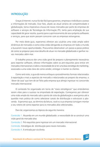 INTRODUÇÃO

     Graças à Internet, nunca foi tão fácil para governos, empresas e indivíduos o acesso
a informações de mercado. Esse fato, aliado ao atual cenário de competitividade e
globalização, torna imperativa a busca de novos mercados por parte de empresas de
software e serviços de Tecnologia da Informação (TI), tanto para ampliação de sua
capacidade de gerar receita, quanto para o aprimoramento de seus próprios softwares
e serviços, para que assim possam concorrer com as empresas estrangeiras.

     Por meio deste guia, esperamos oferecer aos usuários uma visão ampla sobre
dinâmicas de mercados e como estas estão obrigando as empresas em todo o mundo
a buscarem novas oportunidades. Procuramos desenvolver um passo-a-passo prático
de como se preparar para esse desafio de atuar no mercado globalizado e ganhar no-
vos mercados além-mar.

     O trabalho procura dar uma visão geral do preparo e planejamento necessários
para exportar software, oferece informações sobre os pré-requisitos para entrar em
mercados internacionais e sobre a necessidade de se ter uma boa estratégia de marketing,
associada a uma visão clara de como vender, entregar e manter os clientes.

     Como será visto, o guia dá menos enfoque a procedimentos formais relacionados
à exportação e mais a aspectos de mercado e relacionados ao preparo da empresa, o
‘dever de casa’ que tem de ser feito pela empresa que almeja ingressar no concorrido
mercado internacional.

     O conteúdo foi organizado em torno de “eixos estratégicos” que entendemos
serem vitais para o sucesso na empreitada de exportação. Começamos por oferecer
uma visão ampla do mercado sob o ponto de vista da globalização e avançamos até a
questão mais prática de como selecionar canais de distribuição e estruturar o pós-
venda. Esperamos que, ao término da leitura, você e a sua empresa consigam montar
o seu roteiro de como exportar para os mercados-alvo selecionados.

     Para tal, organizamos os tópicos da seguinte maneira:

Conteúdo 1. Atuando em um mundo globalizado: a necessidade de se construir uma
visão geral do mercado-alvo
Conteúdo 2. Pré-requisitos para ingressar em um mercado internacional.
Conteúdo. Estratégias de distribuição para novos mercados.
Conteúdo 4. A entrada por via direta.



  Exportação de software e serviços de Tecnologia da Informação - Conceitos Básicos   9
 