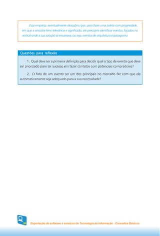 Essa empresa, eventualmente descobriu que, para fazer uma coleta com propriedade,
 em que a amostra teria relevância e significado, ela precisaria identificar eventos focados na
 vertical onde a sua solução se encaixava, ou seja, eventos de arquitetura e paisagismo.




Questões para reflexão

     1. Qual deve ser a primeira definição para decidir qual o tipo de evento que deve
ser priorizado para ter sucesso em fazer contatos com potenciais compradores?

    2. O fato de um evento ser um dos principais no mercado faz com que ele
automaticamente seja adequado para a sua necessidade?




  90   Exportação de software e serviços de Tecnologia da Informação - Conceitos Básicos
 