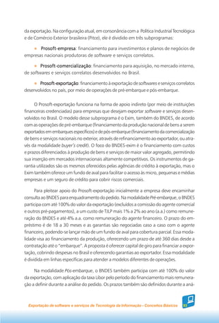 da exportação. Na configuração atual, em consonância com a Política Industrial Tecnológica
e de Comércio Exterior brasileira (Pitce), ele é dividido em três subprogramas:

       Prosoft-empresa financiamento para investimentos e planos de negócios de
       Prosoft-empresa:
empresas nacionais produtoras de software e serviços correlatos.

        Prosoft-comercialização financiamento para aquisição, no mercado interno,
        Prosoft-comercialização:
de softwares e serviços correlatos desenvolvidos no Brasil.

       Prosoft-exportação financiamento à exportação de softwares e serviços correlatos
       Prosoft-exportação:
desenvolvidos no país, por meio de operações de pré-embarque e pós-embarque.


      O Prosoft-exportação funciona na forma de apoio indireto (por meio de instituições
financeiras credenciadas) para empresas que desejam exportar software e serviços desen-
volvidos no Brasil. O modelo desse subprograma é o Exim, também do BNDES, de acordo
com as operações de pré-embarque (financiamento da produção nacional de bens a serem
exportados em embarques específicos) e de pós-embarque (financiamento da comercialização
de bens e serviços nacionais no exterior, através de refinanciamento ao exportador, ou atra-
vés da modalidade buyer’s credit). O foco do BNDES-exim é o financiamento com custos
e prazos diferenciados à produção de bens e serviços de maior valor agregado, permitindo
sua inserção em mercados internacionais altamente competitivos. Os instrumentos de ga-
rantia utilizados são os mesmos oferecidos pelas agências de crédito à exportação, mas o
Exim também oferece um fundo de aval para facilitar o acesso às micro, pequenas e médias
empresas e um seguro de crédito para cobrir riscos comerciais.

      Para pleitear apoio do Prosoft-exportação inicialmente a empresa deve encaminhar
consulta ao BNDES para enquadramento do pedido. Na modalidade Pré-embarque, o BNDES
participa com até 100% do valor da exportação (excluídos a comissão do agente comercial
e outros pré-pagamentos), a um custo de TJLP mais 1% a 2% ao ano (a.a.) como remune-
ração do BNDES e até 4% a.a. como remuneração do agente financeiro. O prazo do em-
préstimo é de 18 a 30 meses e as garantias são negociadas caso a caso com o agente
financeiro, podendo-se lançar mão de um fundo de aval para cobertura parcial. Essa moda-
lidade visa ao financiamento da produção, oferecendo um prazo de até 360 dias desde a
contratação até o “embarque”. A proposta é oferecer capital de giro para financiar a expor-
tação, cobrindo despesas no Brasil e oferecendo garantias ao exportador. Essa modalidade
é dividida em linhas específicas para atender a modelos diferentes de operações.

     Na modalidade Pós-embarque, o BNDES também participa com até 100% do valor
da exportação, com aplicação da taxa Libor pelo período do financiamento mais remunera-
ção a definir durante a análise do pedido. Os prazos também são definidos durante a aná-



  Exportação de software e serviços de Tecnologia da Informação - Conceitos Básicos   93
 