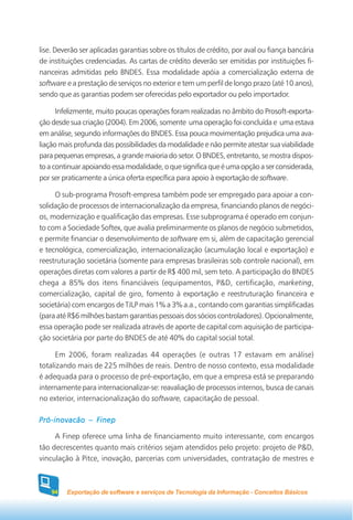 lise. Deverão ser aplicadas garantias sobre os títulos de crédito, por aval ou fiança bancária
de instituições credenciadas. As cartas de crédito deverão ser emitidas por instituições fi-
nanceiras admitidas pelo BNDES. Essa modalidade apóia a comercialização externa de
software e a prestação de serviços no exterior e tem um perfil de longo prazo (até 10 anos),
sendo que as garantias podem ser oferecidas pelo exportador ou pelo importador.

      Infelizmente, muito poucas operações foram realizadas no âmbito do Prosoft-exporta-
ção desde sua criação (2004). Em 2006, somente uma operação foi concluída e uma estava
em análise, segundo informações do BNDES. Essa pouca movimentação prejudica uma ava-
liação mais profunda das possibilidades da modalidade e não permite atestar sua viabilidade
para pequenas empresas, a grande maioria do setor. O BNDES, entretanto, se mostra dispos-
to a continuar apoiando essa modalidade, o que significa que é uma opção a ser considerada,
por ser praticamente a única oferta específica para apoio à exportação de software.

     O sub-programa Prosoft-empresa também pode ser empregado para apoiar a con-
solidação de processos de internacionalização da empresa, financiando planos de negóci-
os, modernização e qualificação das empresas. Esse subprograma é operado em conjun-
to com a Sociedade Softex, que avalia preliminarmente os planos de negócio submetidos,
e permite financiar o desenvolvimento de software em si, além de capacitação gerencial
e tecnológica, comercialização, internacionalização (acumulação local e exportação) e
reestruturação societária (somente para empresas brasileiras sob controle nacional), em
operações diretas com valores a partir de R$ 400 mil, sem teto. A participação do BNDES
chega a 85% dos itens financiáveis (equipamentos, P&D, certificação, marketing,
comercialização, capital de giro, fomento à exportação e reestruturação financeira e
societária) com encargos de TJLP mais 1% a 3% a.a., contando com garantias simplificadas
(para até R$6 milhões bastam garantias pessoais dos sócios controladores). Opcionalmente,
essa operação pode ser realizada através de aporte de capital com aquisição de participa-
ção societária por parte do BNDES de até 40% do capital social total.

     Em 2006, foram realizadas 44 operações (e outras 17 estavam em análise)
totalizando mais de 225 milhões de reais. Dentro de nosso contexto, essa modalidade
é adequada para o processo de pré-exportação, em que a empresa está se preparando
internamente para internacionalizar-se: reavaliação de processos internos, busca de canais
no exterior, internacionalização do software, capacitação de pessoal.

Pró-inovacão – Finep

     A Finep oferece uma linha de financiamento muito interessante, com encargos
tão decrescentes quanto mais critérios sejam atendidos pelo projeto: projeto de P&D,
vinculação à Pitce, inovação, parcerias com universidades, contratação de mestres e



    94   Exportação de software e serviços de Tecnologia da Informação - Conceitos Básicos
 