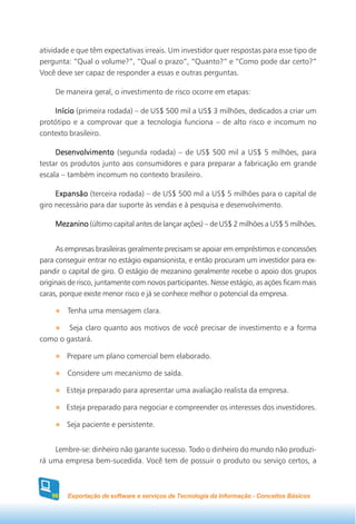 atividade e que têm expectativas irreais. Um investidor quer respostas para esse tipo de
pergunta: “Qual o volume?”, “Qual o prazo”, “Quanto?” e “Como pode dar certo?”
Você deve ser capaz de responder a essas e outras perguntas.

     De maneira geral, o investimento de risco ocorre em etapas:

    Início (primeira rodada) – de US$ 500 mil a US$ 3 milhões, dedicados a criar um
protótipo e a comprovar que a tecnologia funciona – de alto risco e incomum no
contexto brasileiro.

     Desenvolvimento (segunda rodada) – de US$ 500 mil a US$ 5 milhões, para
testar os produtos junto aos consumidores e para preparar a fabricação em grande
escala – também incomum no contexto brasileiro.

     Expansão (terceira rodada) – de US$ 500 mil a US$ 5 milhões para o capital de
giro necessário para dar suporte às vendas e à pesquisa e desenvolvimento.

     Mezanino (último capital antes de lançar ações) – de US$ 2 milhões a US$ 5 milhões.


     As empresas brasileiras geralmente precisam se apoiar em empréstimos e concessões
para conseguir entrar no estágio expansionista, e então procuram um investidor para ex-
pandir o capital de giro. O estágio de mezanino geralmente recebe o apoio dos grupos
originais de risco, juntamente com novos participantes. Nesse estágio, as ações ficam mais
caras, porque existe menor risco e já se conhece melhor o potencial da empresa.

         Tenha uma mensagem clara.

        Seja claro quanto aos motivos de você precisar de investimento e a forma
como o gastará.

        Prepare um plano comercial bem elaborado.

         Considere um mecanismo de saída.

        Esteja preparado para apresentar uma avaliação realista da empresa.

        Esteja preparado para negociar e compreender os interesses dos investidores.

        Seja paciente e persistente.


    Lembre-se: dinheiro não garante sucesso. Todo o dinheiro do mundo não produzi-
rá uma empresa bem-sucedida. Você tem de possuir o produto ou serviço certos, a



   98    Exportação de software e serviços de Tecnologia da Informação - Conceitos Básicos
 