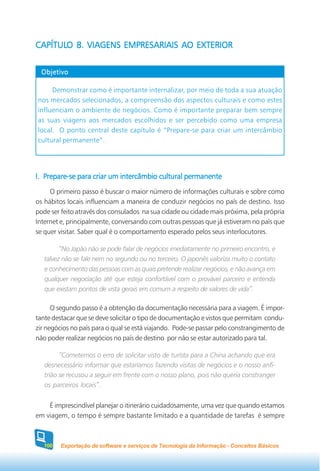 CAPÍTULO 8. VIAGENS EMPRESARIAIS AO EXTERIOR
CAPÍTULO 8.


  Objetivo

     Demonstrar como é importante internalizar, por meio de toda a sua atuação
nos mercados selecionados, a compreensão dos aspectos culturais e como estes
influenciam o ambiente de negócios. Como é importante preparar bem sempre
as suas viagens aos mercados escolhidos e ser percebido como uma empresa
local. O ponto central deste capítulo é “Prepare-se para criar um intercâmbio
cultural permanente”.




I. Prepare-se para criar um intercâmbio cultural permanente
     O primeiro passo é buscar o maior número de informações culturais e sobre como
os hábitos locais influenciam a maneira de conduzir negócios no país de destino. Isso
pode ser feito através dos consulados na sua cidade ou cidade mais próxima, pela própria
Internet e, principalmente, conversando com outras pessoas que já estiveram no país que
se quer visitar. Saber qual é o comportamento esperado pelos seus interlocutores.

         “No Japão não se pode falar de negócios imediatamente no primeiro encontro, e
   talvez não se fale nem no segundo ou no terceiro. O japonês valoriza muito o contato
   e conhecimento das pessoas com as quais pretende realizar negócios, e não avança em
   qualquer negociação até que esteja confortável com o provável parceiro e entenda
   que existam pontos de vista gerais em comum a respeito de valores de vida”.

      O segundo passo é a obtenção da documentação necessária para a viagem. É impor-
tante destacar que se deve solicitar o tipo de documentação e vistos que permitam condu-
zir negócios no país para o qual se está viajando. Pode-se passar pelo constrangimento de
não poder realizar negócios no país de destino por não se estar autorizado para tal.

         “Cometemos o erro de solicitar visto de turista para a China achando que era
   desnecessário informar que estaríamos fazendo visitas de negócios e o nosso anfi-
   trião se recusou a seguir em frente com o nosso plano, pois não queria constranger
   os parceiros locais”.

    É imprescindível planejar o itinerário cuidadosamente, uma vez que quando estamos
em viagem, o tempo é sempre bastante limitado e a quantidade de tarefas é sempre



  100   Exportação de software e serviços de Tecnologia da Informação - Conceitos Básicos
 