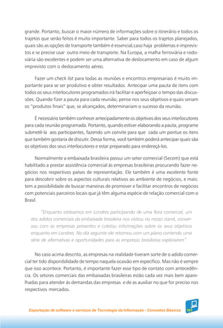 grande. Portanto, buscar o maior número de informações sobre o itinerário e todos os
trajetos que serão feitos é muito importante. Saber para todos os trajetos planejados,
quais são as opções de transporte também é essencial,caso haja problemas e imprevis-
tos e se precise usar outro meio de transporte. Na Europa, a malha ferroviária e rodo-
viária são excelentes e podem ser uma alternativa de deslocamento em caso de algum
imprevisto com o deslocamento aéreo.

     Fazer um check list para todas as reuniões e encontros empresariais é muito im-
portante para se ser produtivo e obter resultados. Antecipar uma pauta de itens com
todos os seus interlocutores programados irá facilitar e aperfeiçoar o tempo das discus-
sões. Quando fizer a pauta para cada reunião, pense nos seus objetivos e quais seriam
os “produtos finais” que, se alcançados, determinariam o sucesso da reunião.

     É necessário também conhecer antecipadamente os objetivos dos seus interlocutores
para cada reunião programada. Portanto, quando estiver elaborando a pauta, programe
submetê-la aos participantes, fazendo um convite para que cada um pontue os itens
que também gostaria de discutir. Dessa forma, você também poderá antecipar quais são
os objetivos dos seus interlocutores e estar preparado para endereçá-los.

      Normalmente a embaixada brasileira possui um setor comercial (Secom) que está
habilitado a prestar assistência comercial às empresas brasileiras procurando fazer ne-
gócios nos respectivos países de representação. Ele também é uma excelente fonte
para descobrir sobre os aspectos culturais relativos ao ambiente de negócios, e mais:
tem a possibilidade de buscar maneiras de promover e facilitar encontros de negócios
com potenciais parceiros locais que já têm alguma espécie de relação comercial com o
Brasil.

         “Enquanto estávamos em Londres participando de uma feira comercial, um
   dos adidos comerciais da embaixada brasileira nos visitou no nosso stand, conver-
   sou com as empresas presentes e coletou informações sobre os seus objetivos
   enquanto em Londres. No dia seguinte ele retornou com um plano contendo uma
   série de alternativas e oportunidades para as empresas brasileiras explorarem”.


      No caso acima descrito, as empresas na realidade tiveram sorte de o adido comer-
cial ter tido disponibilidade de tempo naquela ocasião em específico. Mas não é sempre
que isso acontece. Portanto, é importante fazer esse tipo de contato com antecedên-
cia. Os setores comerciais das embaixadas brasileiras estão cada vez mais bem apare-
lhadas para atender às demandas das empresas e de as auxiliar no que for preciso nos
respectivos mercados.



  Exportação de software e serviços de Tecnologia da Informação - Conceitos Básicos   101
 