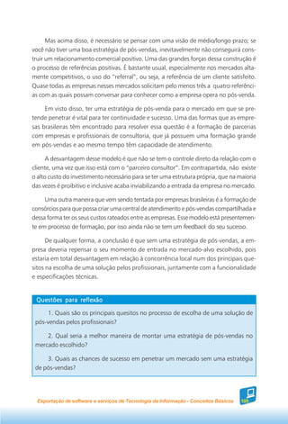 Mas acima disso, é necessário se pensar com uma visão de médio/longo prazo; se
você não tiver uma boa estratégia de pós-vendas, inevitavelmente não conseguirá cons-
truir um relacionamento comercial positivo. Uma das grandes forças dessa construção é
o processo de referências positivas. É bastante usual, especialmente nos mercados alta-
mente competitivos, o uso do “referral”, ou seja, a referência de um cliente satisfeito.
Quase todas as empresas nesses mercados solicitam pelo menos três a quatro referênci-
as com as quais possam conversar para conhecer como a empresa opera no pós-venda.

     Em visto disso, ter uma estratégia de pós-venda para o mercado em que se pre-
tende penetrar é vital para ter continuidade e sucesso. Uma das formas que as empre-
sas brasileiras têm encontrado para resolver essa questão é a formação de parcerias
com empresas e profissionais de consultoria, que já possuem uma formação grande
em pós-vendas e ao mesmo tempo têm capacidade de atendimento.

      A desvantagem desse modelo é que não se tem o controle direto da relação com o
cliente, uma vez que isso está com o “parceiro consultor”. Em contrapartida, não existe
o alto custo do investimento necessário para se ter uma estrutura própria, que na maioria
das vezes é proibitivo e inclusive acaba inviabilizando a entrada da empresa no mercado.

     Uma outra maneira que vem sendo tentada por empresas brasileiras é a formação de
consórcios para que possa criar uma central de atendimento e pós-vendas compartilhada e
dessa forma ter os seus custos rateados entre as empresas. Esse modelo está presentemen-
te em processo de formação, por isso ainda não se tem um feedback do seu sucesso.

      De qualquer forma, a conclusão é que sem uma estratégia de pós-vendas, a em-
presa deveria repensar o seu momento de entrada no mercado-alvo escolhido, pois
estaria em total desvantagem em relação à concorrência local num dos principais que-
sitos na escolha de uma solução pelos profissionais, juntamente com a funcionalidade
e especificações técnicas.


 Questões para reflexão

     1. Quais são os principais quesitos no processo de escolha de uma solução de
 pós-vendas pelos profissionais?

     2. Qual seria a melhor maneira de montar uma estratégia de pós-vendas no
 mercado escolhido?

     3. Quais as chances de sucesso em penetrar um mercado sem uma estratégia
 de pós-vendas?




  Exportação de software e serviços de Tecnologia da Informação - Conceitos Básicos   105
 