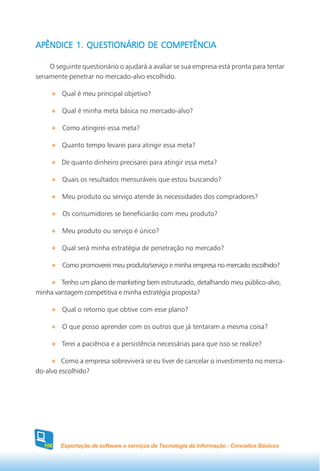 APÊNDICE 1. QUESTIONÁRIO DE COMPETÊNCIA

     O seguinte questionário o ajudará a avaliar se sua empresa está pronta para tentar
seriamente penetrar no mercado-alvo escolhido.

         Qual é meu principal objetivo?

         Qual é minha meta básica no mercado-alvo?

         Como atingirei essa meta?

         Quanto tempo levarei para atingir essa meta?

         De quanto dinheiro precisarei para atingir essa meta?

         Quais os resultados mensuráveis que estou buscando?

         Meu produto ou serviço atende às necessidades dos compradores?

         Os consumidores se beneficiarão com meu produto?

         Meu produto ou serviço é único?

         Qual será minha estratégia de penetração no mercado?

         Como promoverei meu produto/serviço e minha empresa no mercado escolhido?

        Tenho um plano de marketing bem estruturado, detalhando meu público-alvo,
minha vantagem competitiva e minha estratégia proposta?

         Qual o retorno que obtive com esse plano?

         O que posso aprender com os outros que já tentaram a mesma coisa?

         Terei a paciência e a persistência necessárias para que isso se realize?

         Como a empresa sobreviverá se eu tiver de cancelar o investimento no merca-
do-alvo escolhido?




  106   Exportação de software e serviços de Tecnologia da Informação - Conceitos Básicos
 