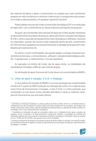 des máximas do Banco o apoio a investimentos em projetos que visem transformar
pesquisa em valor econômico e o estímulo à idéia de que a inovação deve estar presen-
te em toda a cadeia produtiva, em qualquer segmento industrial.

    Podem pleitear recursos do Fundec as Instituições Tecnológicas (IT)2 e as Instituições
de Apoio (IA),3 com a interveniência ou não de empresas participantes da pesquisa.4

      No geral, são considerados itens passíveis de apoio do Fundec aqueles necessários
ao desenvolvimento de projetos de pesquisa, desenvolvimento e inovações tecnológicas
(P, D & I), como a aquisição de equipamentos novos de pesquisa e softwares, nacionais
ou importados, quando não houver similar produzido dentro do país; investimentos
em infra-estrutura e despesas com pessoal necessárias à realização do projeto de P, D & I;
despesas pré-operacionais etc.

     Os setores a serem contemplados são aqueles ligados a energias renováveis pro-
venientes da biomassa, a semicondutores, softwares e soluções biotecnológicas volta-
das à agropecuária, e medicamentos e insumos específicos.

    As operações no âmbito do Funtec são de apoio direto, na modalidade não
reembolsável e limitadas a 90% do valor total do projeto.

       As solicitações de apoio financeiro do Funtec devem ser encaminhadas ao BNDES.


1.c. Linhas de apoio à Inovação: P D & I e Produção
                                  ,

     A nova política de inovação do BNDES e sua nova percepção de competitividade
no setor de TI a partir de 2005 resultaram na reativação do Funtec e na criação de duas
novas linhas de financiamento à Inovação: a linha P, D & I e a linha produção, que
contemplam os mais baixos custos cobrados pelo Banco e talvez as melhores condi-
ções de financiamento que este pode oferecer.


2
  Considera-se instituição tecnológica a pessoa jurídica de direito público interno ou entidade direta ou
indiretamente por ela controlada ou pessoa jurídica de direito privado sem fins lucrativos, que tenham por
missão institucional, dentre outras, executar atividades de pesquisa básica ou aplicada de caráter científico ou
tecnológico, bem como desenvolvimento tecnológico.
3
   Consideram-se instituições de apoio as instituições criadas com a finalidade de dar apoio a projetos de
pesquisa, ensino e extensão e de desenvolvimento institucional, científico e tecnológico de interesse das
instituições estaduais de ensino superior e de pesquisa científica e tecnológica e instituições criadas ao amparo
da Lei n° 8.958, de 20/12/1994, que possuam essa mesma finalidade.
4
  Empresas participantes da pesquisa são pessoas jurídicas de direito público ou privado, que exerçam ativida-
de econômica diretamente ligada ao escopo do desenvolvimento de projetos de pesquisa, desenvolvimento
tecnológico e inovação.




    Exportação de software e serviços de Tecnologia da Informação - Conceitos Básicos                    111
 
