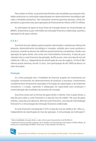 Para ambas as linhas, os possíveis beneficiários são sociedades que exerçam ativi-
dades produtivas ou instituições especializadas em desenvolvimento tecnológico apli-
cado a atividades produtivas. São necessárias somente garantias pessoais, sendo dis-
pensáveis as garantias reais para operações de financiamento inferior a R$ 10 milhões.

    As solicitações de apoio às duas linhas de Inovação devem ser encaminhadas ao
BNDES, diretamente ou por intermédio da instituição financeira credenciada, quando a
operação for de apoio indireto.


 ,
P D & I

     Essa linha tem por objetivo apoiar projetos relacionados a substanciais esforços de
pesquisa, desenvolvimento tecnológico e inovação, voltados para novos produtos e
processos, visando ao alcance de melhores posicionamentos competitivos. Sendo uma
operação de apoio direto, não conta com intermediários financeiros. A taxa de juros
cobrada inclui o custo financeiro da operação, de 6% ao ano, mais uma taxa de risco de
crédito de 1,8% a.a., independente da classificação de risco do negócio. A linha P, D& I
oferece prazos extensos, de até 12 anos, com participação de até 100% do Banco no
valor do projeto.


Produção

     Já a linha produção tem a finalidade de financiar projetos de investimento em
inovações incrementais em desenvolvimento de produtos e processos; investimentos
complementares diretamente associados à formação de capacitações e de ambientes
inovadores; e criação, expansão e adequação da capacidade para produção e
comercialização dos resultados do processo de inovação.

     Essa linha conta com as formas de apoio direto e indireto. Para o apoio direto, a
taxa de juros cobre o custo financeiro e a taxa de risco de crédito.5 No caso de apoio
indireto, a taxa de juros abarcará, além do custo financeiro, uma taxa de intermediação
financeira6 e a remuneração da instituição financeira credenciada.

    O custo financeiro corresponde à TJLP e a taxa de risco de crédito é de 1,8% a.a.,
independente da classificação de risco da operação. A remuneração da instituição fi-


5
 Nesta modalidade, de apoio direto, o valor mínimo para financiamento é de R$ 400 mil.
6
 Aplicável somente às grandes empresas, isto é, àquelas com faturamento anual superior a R$ 60 milhões, de
acordo com a classificação do BNDES. Nesse caso, a taxa cobrada é de 0,8% a.a..




    112   Exportação de software e serviços de Tecnologia da Informação - Conceitos Básicos
 