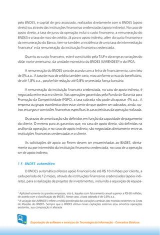 pelo BNDES, e capital de giro associado, realizados diretamente com o BNDES (apoio
direto) ou através das instituições financeiras credenciadas (apoio indireto). No caso de
apoio direto, a taxa de juros da operação inclui o custo financeiro, a remuneração do
BNDES e a taxa de risco de crédito. Já para o apoio indireto, além do custo financeiro e
da remuneração do Banco, tem-se também a incidência de uma taxa de intermediação
financeira7 e da remuneração da instituição financeira credenciada.

     Quanto ao custo financeiro, este é constituído pela TJLP e abrange as variações do
dólar norte-americano, da unidade monetária do BNDES (UMBNDES)8 e do IPCA.

     A remuneração do BNDES varia de acordo com a linha de financiamento, com teto
de 3% a.a.. A taxa de risco de crédito também varia, mas conforme o risco do beneficiário,
de até 1,8% a.a., passível de redução até 0,8% se prestada fiança bancária.

      A remuneração da instituição financeira credenciada, no caso de apoio indireto, é
negociada entre esta e o cliente. Nas operações garantidas pelo Fundo de Garantia para
Promoção da Competitividade (FGPC), a taxa cobrada não pode ultrapassar 4% a.a.. A
empresa ou grupo econômico deve estar ciente de que podem ser cobrados, ainda, ou-
tros encargos e comissões financeiras específicas às características da operação realizada.

      Os prazos de amortização são definidos em função da capacidade de pagamento
do cliente. O mesmo para as garantias que, no caso de apoio direto, são definidas na
análise da operação, e no caso de apoio indireto, são negociadas diretamente entre as
instituições financeiras credenciadas e o cliente.

     As solicitações de apoio ao Finem devem ser encaminhadas ao BNDES, direta-
mente ou por intermédio da instituição financeira credenciada, no caso de a operação
ser de apoio indireto.


1.f. BNDES automático

     O BNDES automático oferece apoio financeiro de até R$ 10 milhões por cliente, a
cada período de 12 meses, através de instituições financeiras credenciadas (apoio indi-
reto), para a realização de projetos de investimentos, incluindo a aquisição de equipa-


7
  Aplicável somente às grandes empresas, isto é, àquelas com faturamento anual superior a R$ 60 milhões,
de acordo com a classificação do BNDES. Nesse caso, a taxa cobrada é de 0,8% a.a..
8
  A variação da UMBNDES reflete a média ponderada das variações cambiais das moedas existentes na Cesta
de Moedas do BNDES. Sempre que o BNDES efetua novas captações externas e/ou amortiza operações
existentes, sua composição é alterada.




   114    Exportação de software e serviços de Tecnologia da Informação - Conceitos Básicos
 