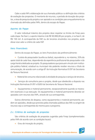 Cabe a cada FAP a elaboração de sua chamada pública e a definição dos critérios
de avaliação das propostas. O montante de recursos, o período de duração dos proje-
tos, a área de pesquisa do projeto a ser apoiado e as condições para enquadramento na
chamada são definidos pelas FAPs, dentro do escopo do Pappe.


Aportes do Pappe

     O valor individual máximo dos projetos deve respeitar os limites da Finep para
cada etapa: Na fase I, o aporte máximo é de R$ 50.000,00 por projeto, e na fase II, de
R$ 150 mil. A contrapartida da FAP, ou de terceiros envolvidos nos projetos, pode
elevar esse valor a critério de cada FAP.


Itens financiáveis

     Dentro do escopo do Pappe, os itens financiáveis são preferencialmente:

        Custeio do pesquisador (auxílio ou bolsa), equivalente a, no máximo, 35% do
apoio total de cada fase, dependendo da experiência profissional do pesquisador e da
carga horária dedicada ao projeto. Os pesquisadores que possuam vínculo com institui-
ção pública federal, estadual ou municipal não poderão receber recursos a título de
remuneração, de acordo com o artigo 8º da Instrução Normativa 01/97 da Secretaria
do Tesouro Nacional.

        Material de consumo relacionado à atividade de pesquisa e serviços de terceiros.

         Serviços de consultoria para o projeto, desde que obedecido o disposto nas
Instruções Normativas 01/97 e 03/03 da Secretaria do Tesouro Nacional.

        Equipamentos e material permanente, excepcionalmente quando se mostra-
rem essenciais à sua execução. Os equipamentos e material permanente deverão ser
apoiados com recursos das FAPs, através de sua contrapartida.

     Outros elementos de despesa, como equipamentos e material permanente, po-
dem ser apoiados, desde que previstos pelas chamadas públicas das FAP, e a origem de
recursos seja a contrapartida da mesma para o programa.


2.c. Critérios de avaliação de propostas

     São critérios de avaliação de propostas sugeridos pela Finep (complementados
pelas FAPs de acordo com as condições locais):
        Grau de inovação do projeto;



  Exportação de software e serviços de Tecnologia da Informação - Conceitos Básicos   119
 