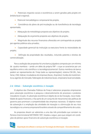 Potenciais impactos sociais e econômicos a serem gerados pelo projeto em
âmbito local e regional;

           Potencial mercadológico e empresarial do projeto;

         Consistência do plano de pré-incubação ou de transferência de tecnologia
apresentado;

           Adequação da metodologia proposta aos objetivos do projeto;

           Adequação do orçamento proposto aos objetivos do projeto;

        Magnitude dos recursos financeiros oferecidos em contrapartida ao projeto
por agentes públicos e/ou privados;

           Capacidade gerencial da instituição co-executora frente às necessidades do
projeto;

          Definição da propriedade dos resultados, incluindo patentes e direitos de
comercialização.


     Para a avaliação das propostas há uma banca julgadora composta por um mínimo
de quatro membros – sendo um deles da própria FAP – e que se caracterize por um
equilíbrio entre o viés científico e o tecnológico/comercial. Outros membros da banca
podem ser representantes de: Finep (sede ou representações); sistema CNI (IEL, Sesi,
Senai, CNI); Sebrae; incubadoras de empresas (locais, Anprotec); fundos de investimen-
to ou agentes de mercado; federações de indústrias locais; empresário local convidado.



2.d. Editais - Subvenção econômica à inovação

     O objetivo das Chamadas Públicas da Finep é selecionar propostas empresariais
para subvenção econômica à pesquisa e desenvolvimento de processos e produtos
inovadores no país. A subvenção econômica é objeto da Lei da Inovação, nova moda-
lidade de apoio financeiro, e faz parte de um conjunto de mecanismos das políticas de
governo para promover a competitividade das empresas nacionais. O objetivo maior
da subvenção é a ampliação das atividades de inovação e a diminuição de seu risco
tecnológico no universo empresarial brasileiro através do compartilhamento de custos.

     As propostas devem ser aderentes a uma das três prioridades que constam na
Portaria Interministerial MCT/MDIC 597, listadas a seguir, para que estejam em condi-
ções de pleitear apoio financeiro de subvenção econômica à inovação:



  120      Exportação de software e serviços de Tecnologia da Informação - Conceitos Básicos
 